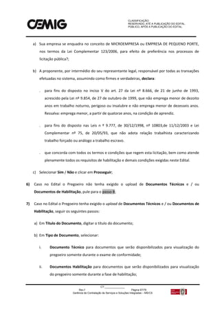 CLASSIFICAÇÃO:
RESERVADO, ATÉ A PUBLICAÇÃO DO EDITAL.
PÚBLICO, APÓS A PUBLICAÇÃO DO EDITAL.
CT:______________
Rev.f Página 67/79
Gerência de Contratação de Serviços e Soluções Integradas – MS/CS
a) Sua empresa se enquadra no conceito de MICROEMPRESA ou EMPRESA DE PEQUENO PORTE,
nos termos da Lei Complementar 123/2006, para efeito de preferência nos processos de
licitação pública?;
b) A proponente, por intermédio do seu representante legal, responsável por todas as transações
efetuadas no sistema, assumindo como firmes e verdadeiras, declara:
 para fins do disposto no inciso V do art. 27 da Lei nº 8.666, de 21 de junho de 1993,
acrescido pela Lei nº 9.854, de 27 de outubro de 1999, que não emprega menor de dezoito
anos em trabalho noturno, perigoso ou insalubre e não emprega menor de dezesseis anos.
Ressalva: emprega menor, a partir de quatorze anos, na condição de aprendiz.
 para fins do disposto nas Leis n º 9.777, de 30/12/1998, nº 10803,de 11/12/2003 e Lei
Complementar nº 75, de 20/05/93, que não adota relação trabalhista caracterizando
trabalho forçado ou análogo a trabalho escravo.
 que concorda com todos os termos e condições que regem esta licitação, bem como atende
plenamente todos os requisitos de habilitação e demais condições exigidas neste Edital.
c) Selecionar Sim / Não e clicar em Prosseguir;
6) Caso no Edital o Pregoeiro não tenha exigido o upload de Documentos Técnicos e / ou
Documentos de Habilitação, pule para o passo 8;
7) Caso no Edital o Pregoeiro tenha exigido o upload de Documentos Técnicos e / ou Documentos de
Habilitação, seguir os seguintes passos:
a) Em Título do Documento, digitar o título do documento;
b) Em Tipo de Documento, selecionar:
i. Documento Técnico para documentos que serão disponibilizados para visualização do
pregoeiro somente durante o exame de conformidade;
ii. Documentos Habilitação para documentos que serão disponibilizados para visualização
do pregoeiro somente durante a fase de habilitação;
 