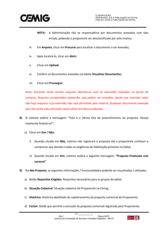 CLASSIFICAÇÃO:
RESERVADO, ATÉ A PUBLICAÇÃO DO EDITAL.
PÚBLICO, APÓS A PUBLICAÇÃO DO EDITAL.
CT:______________
Rev.f Página 68/79
Gerência de Contratação de Serviços e Soluções Integradas – MS/CS
NOTA: A Administração não se responsabiliza por documentos anexados com tipo
errado, podendo o proponente ser desclassificado por este motivo;
iii. Em Arquivo, clicar em Procurar para localizar o documento a ser anexado;
iv. Após localizá-lo, clicar em Abrir;
v. Clicar em Upload;
vi. Conferir os documentos anexados na tabela Visualizar Documentos;
vii. Clicar em Prosseguir;
Nota: Somente serão aceitos arquivos eletrônicos com as extensões indicadas no portal de
compras. Arquivos compactados (extensão .zip) podem ser enviados, desde que inseridos neles
não haja arquivos cuja extensão não seja permitida pelo sistema. Qualquer documento anexado
que não tenha sido solicitado neste edital será desconsiderado.
8) O sistema exibirá a mensagem: “Esta é a última tela de preenchimento da proposta. Deseja
realmente finalizá-la?”;
a) Clicar em Sim / Não.
i) Quando clicado em Não, sistema não registrará a proposta até o proponente conhecer e
comprovar que atenda a todas as exigências de habilitação previstas no Edital.
ii) Quando clicado em Sim, sistema exibirá a seguinte mensagem: “Proposta Finalizada com
sucesso!”
9) Na Aba Proposta, as seguintes informações / funcionalidades poderão ser visualizadas / utilizadas:
a) Botão Requisitos Exigidos: Requisitos necessários para os grupos do edital;
b) Situação Cadastral: Situação cadastral do Proponente na Cemig;
c) Histórico: Histórico detalhado do cadastramento da proposta comercial do Proponente;
d) Excluir: Botão que permite a exclusão da proposta comercial registrada pelo Proponente;
 