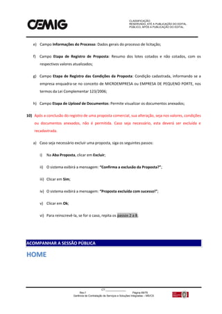 CLASSIFICAÇÃO:
RESERVADO, ATÉ A PUBLICAÇÃO DO EDITAL.
PÚBLICO, APÓS A PUBLICAÇÃO DO EDITAL.
CT:______________
Rev.f Página 69/79
Gerência de Contratação de Serviços e Soluções Integradas – MS/CS
e) Campo Informações do Processo: Dados gerais do processo de licitação;
f) Campo Etapa de Registro de Proposta: Resumo dos lotes cotados e não cotados, com os
respectivos valores atualizados;
g) Campo Etapa de Registro das Condições da Proposta: Condição cadastrada, informando se a
empresa enquadra-se no conceito de MICROEMPRESA ou EMPRESA DE PEQUENO PORTE, nos
termos da Lei Complementar 123/2006;
h) Campo Etapa de Upload de Documentos: Permite visualizar os documentos anexados;
10) Após a conclusão do registro de uma proposta comercial, sua alteração, seja nos valores, condições
ou documentos anexados, não é permitida. Caso seja necessário, esta deverá ser excluída e
recadastrada.
a) Caso seja necessário excluir uma proposta, siga os seguintes passos:
i) Na Aba Proposta, clicar em Excluir;
ii) O sistema exibirá a mensagem: “Confirma a exclusão da Proposta?”;
iii) Clicar em Sim;
iv) O sistema exibirá a mensagem: “Proposta excluída com sucesso!”;
v) Clicar em Ok;
vi) Para reinscrevê-la, se for o caso, repita os passos 2 a 8;
HHOOMMEE
ACOMPANHAR A SESSÃO PÚBLICA
 