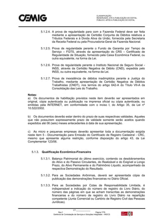 CLASSIFICAÇÃO:
RESERVADO, ATÉ A PUBLICAÇÃO DO EDITAL.
PÚBLICO, APÓS A PUBLICAÇÃO DO EDITAL.
CT:______________
Rev.f Página 7/79
Gerência de Contratação de Serviços e Soluções Integradas – MS/CS
5.1.2.4. A prova de regularidade para com a Fazenda Federal deve ser feita
mediante a apresentação de Certidão Conjunta de Débitos relativos a
Tributos Federais e à Divida Ativa da União, fornecida pela Secretaria
da Receita Federal ou pela Procuradoria-Geral da Fazenda Nacional.
5.1.2.5. Prova de regularidade perante o Fundo de Garantia por Tempo de
Serviço – FGTS, através da apresentação do CRS – Certificado de
Regularidade de Situação, fornecido pela Caixa Econômica Federal, ou
outra equivalente, na forma da Lei.
5.1.2.6. Prova de regularidade perante o Instituto Nacional de Seguro Social -
INSS, através da Certidão Negativa de Débito (CND), expedida pelo
INSS, ou outra equivalente, na forma da Lei.
5.1.2.7. Prova de inexistência de débitos inadimplidos perante a Justiça do
Trabalho, mediante apresentação de Certidão Negativa de Débitos
Trabalhistas (CNDT), nos termos do artigo 642-A do Título VII-A da
Consolidação das Leis do Trabalho.
Notas:
a) Os documentos de habilitação previstos neste item deverão ser apresentados em
original, cópia autenticada ou publicação na imprensa oficial ou cópia autenticada, ou
emitidas pela INTERNET, em conformidade com o inciso I, do Artigo 35, da Lei nº
10.522/2002.
b) Os documentos deverão estar dentro do prazo de suas respectivas validades. Aqueles
que não possuírem expressamente prazo de validade somente serão aceitos quando
expedidos até 06 (seis) meses antecedentes à data de sua apresentação.
c) As micro e pequenas empresas deverão apresentar toda a documentação exigida
neste item 5 - Documentação para Emissão do Certificado de Registro Cadastral - CRC,
mesmo que apresente alguma restrição, conforme disposição do artigo 43, da Lei
Complementar 123/06.
5.1.3. Qualificação Econômico-Financeira
5.1.3.1. Balanço Patrimonial do último exercício, contendo os desdobramentos
do Ativo e do Passivo Circulantes, do Realizável e do Exigível a Longo
Prazo, do Ativo Permanente e do Patrimônio Líquido, acompanhado da
respectiva Demonstração do Resultado.
5.1.3.2. Para as Sociedades Anônimas, deverá ser apresentada cópia da
publicação das demonstrações financeiras no Diário Oficial.
5.1.3.3. Para as Sociedades por Cotas de Responsabilidade Limitada, é
indispensável a indicação do número de registro do Livro Diário, do
número das páginas em que se acham transcritas as demonstrações
financeiras e do número de registro do Livro Diário na repartição
competente (Junta Comercial ou Cartório de Registro Civil das Pessoas
Jurídicas).
 