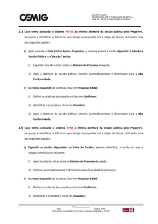 CLASSIFICAÇÃO:
RESERVADO, ATÉ A PUBLICAÇÃO DO EDITAL.
PÚBLICO, APÓS A PUBLICAÇÃO DO EDITAL.
CT:______________
Rev.f Página 70/79
Gerência de Contratação de Serviços e Soluções Integradas – MS/CS
11) Caso tenha acessado o sistema ANTES da efetiva abertura da sessão pública pelo Pregoeiro,
pesquisar e identificar o Edital em que deseja acompanhar até a etapa de lances, utilizando uma
das seguintes opções:
a) Após vencida a Data Limite Apres. Propostas, o sistema exibirá a tarefa Aguardar a Abertura
Sessão Pública na Caixa de Tarefas;
i) Expandir a tarefa e clicar sobre o Número do Processo desejado;
ii) Após a abertura da sessão pública, sistema automaticamente o direcionará para a Aba
Conformidade;
b) No menu esquerdo do sistema, clicar em Pesquisar Edital;
i) Definir os critérios de consulta e clicar em Confirmar;
ii) Identificar o processo e clicar em Visualizar;
iii) Após a abertura da sessão pública, sistema automaticamente o direcionará para a Aba
Conformidade;
12) Caso tenha acessado o sistema APÓS a efetiva abertura da sessão pública pelo Pregoeiro,
pesquisar e identificar o Edital em que deseja acompanhar até a etapa de lances, utilizando uma
das seguintes opções:
a) Expandir as tarefas disponíveis na Caixa de Tarefas, visando identificar a tarefa em que o
pregão eletrônico se encontra;
i) Após localizá-lo, clicar sobre o Número do Processo desejado;
ii) Sistema, automaticamente o direcionará para fase atual do processo;
b) No menu esquerdo do sistema, clicar em Pesquisar Edital;
i) Definir os critérios de consulta e clicar em Confirmar;
ii) Identificar o processo e clicar em Visualizar;
 