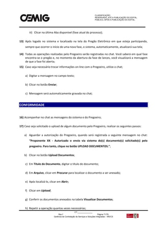 CLASSIFICAÇÃO:
RESERVADO, ATÉ A PUBLICAÇÃO DO EDITAL.
PÚBLICO, APÓS A PUBLICAÇÃO DO EDITAL.
CT:______________
Rev.f Página 71/79
Gerência de Contratação de Serviços e Soluções Integradas – MS/CS
iii) Clicar na última Aba disponível (fase atual do processo);
13) Após logado no sistema e localizado na tela do Pregão Eletrônico em que esteja participando,
sempre que ocorrer o início de uma nova fase, o sistema, automaticamente, atualizará sua tela;
14) Todas as operações realizadas pelo Pregoeiro serão registradas no chat. Você saberá em qual fase
encontra-se o pregão e, no momento da abertura da fase de lances, você visualizará a mensagem
de que a fase foi aberta;
15) Caso seja necessário trocar informações on-line com o Pregoeiro, utilize o chat;
a) Digitar a mensagem no campo texto;
b) Clicar no botão Enviar;
c) Mensagem será automaticamente gravada no chat;
16) Acompanhar no chat as mensagens do sistema e do Pregoeiro;
17) Caso seja solicitado o upload de algum documento pelo Pregoeiro, realizar os seguintes passos:
a) Aguardar a autorização do Pregoeiro, quando será registrada a seguinte mensagem no chat:
“Proponente XX - Autorizado o envio via sistema do(s) documento(s) solicitado(s) pelo
pregoeiro. Para tanto, clique no botão UPLOAD DOCUMENTOS.”;
b) Clicar no botão Upload Documentos;
c) Em Título do Documento, digitar o título do documento;
d) Em Arquivo, clicar em Procurar para localizar o documento a ser anexado;
e) Após localizá-lo, clicar em Abrir;
f) Clicar em Upload;
g) Conferir os documentos anexados na tabela Visualizar Documentos;
h) Repetir a operação quantas vezes necessárias;
CONFORMIDADE
 