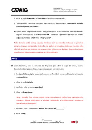CLASSIFICAÇÃO:
RESERVADO, ATÉ A PUBLICAÇÃO DO EDITAL.
PÚBLICO, APÓS A PUBLICAÇÃO DO EDITAL.
CT:______________
Rev.f Página 72/79
Gerência de Contratação de Serviços e Soluções Integradas – MS/CS
i) Clicar no botão Enviar para o Comprador após o término da operação;
j) Sistema exibirá a seguinte mensagem após o envio da documentação “Documentos enviados
para o comprador com sucesso.”
k) Após o envio, Pregoeiro desabilitará a opção de upload de documentos e o sistema exibirá a
seguinte mensagem no chat “Proponente XX - Encerrada a permissão de envio via sistema
do(s) documento(s) solicitado(s) pelo pregoeiro”.
Nota: Somente serão aceitos arquivos eletrônicos com as extensões indicadas no portal de
compras. Arquivos compactados (extensão .zip) podem ser enviados, desde que inseridos neles
não haja arquivos cuja extensão não seja permitida pelo sistema. Qualquer documento anexado
que não tenha sido solicitado neste edital será desconsiderado.
18) Automaticamente, após o comando do Pregoeiro para abrir a etapa de lances, sistema
disponibilizará campo específico para que estes possam ser registrados;
a) Em Valor Unitário, digitar o valor do lance, em conformidade com o modelo de Carta Proposta,
anexo ao Edital;
b) Clicar no botão Calcular;
c) Conferir o valor no campo Valor Total;
d) Clicar em Enviar Lance;
Nota: Atenção! Caso o lance enviado esteja muito abaixo do melhor lance registrado até o
momento, sistema exibirá alerta e solicitará confirmação. A incidência poderá implicar na
desclassificação da proposta.
e) O sistema exibirá a mensagem: “Melhor lance aceito: R$ _________”;
f) Clicar em Ok;
LANCES
 