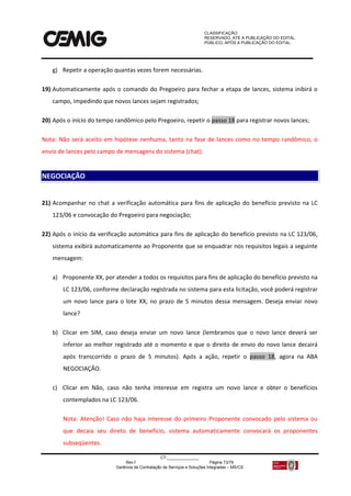 CLASSIFICAÇÃO:
RESERVADO, ATÉ A PUBLICAÇÃO DO EDITAL.
PÚBLICO, APÓS A PUBLICAÇÃO DO EDITAL.
CT:______________
Rev.f Página 73/79
Gerência de Contratação de Serviços e Soluções Integradas – MS/CS
g) Repetir a operação quantas vezes forem necessárias.
19) Automaticamente após o comando do Pregoeiro para fechar a etapa de lances, sistema inibirá o
campo, impedindo que novos lances sejam registrados;
20) Após o início do tempo randômico pelo Pregoeiro, repetir o passo 18 para registrar novos lances;
Nota: Não será aceito em hipótese nenhuma, tanto na fase de lances como no tempo randômico, o
envio de lances pelo campo de mensagens do sistema (chat).
21) Acompanhar no chat a verificação automática para fins de aplicação do benefício previsto na LC
123/06 e convocação do Pregoeiro para negociação;
22) Após o início da verificação automática para fins de aplicação do benefício previsto na LC 123/06,
sistema exibirá automaticamente ao Proponente que se enquadrar nos requisitos legais a seguinte
mensagem:
a) Proponente XX, por atender a todos os requisitos para fins de aplicação do benefício previsto na
LC 123/06, conforme declaração registrada no sistema para esta licitação, você poderá registrar
um novo lance para o lote XX, no prazo de 5 minutos dessa mensagem. Deseja enviar novo
lance?
b) Clicar em SIM, caso deseja enviar um novo lance (lembramos que o novo lance deverá ser
inferior ao melhor registrado até o momento e que o direito de envio do novo lance decairá
após transcorrido o prazo de 5 minutos). Após a ação, repetir o passo 18, agora na ABA
NEGOCIAÇÃO.
c) Clicar em Não, caso não tenha interesse em registra um novo lance e obter o benefícios
contemplados na LC 123/06.
Nota: Atenção! Caso não haja interesse do primeiro Proponente convocado pelo sistema ou
que decaia seu direto de benefício, sistema automaticamente convocará os proponentes
subseqüentes.
NEGOCIAÇÃO
 