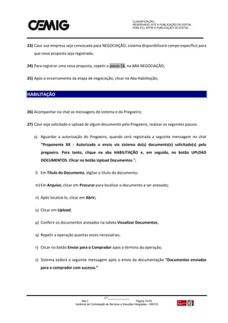 CLASSIFICAÇÃO:
RESERVADO, ATÉ A PUBLICAÇÃO DO EDITAL.
PÚBLICO, APÓS A PUBLICAÇÃO DO EDITAL.
CT:______________
Rev.f Página 74/79
Gerência de Contratação de Serviços e Soluções Integradas – MS/CS
23) Caso sua empresa seja convocada para NEGOCIAÇÃO, sistema disponibilizará campo específico para
que nova proposta seja registrada;
24) Para registrar uma nova proposta, repetir o passo 18, na ABA NEGOCIAÇÃO;
25) Após o encerramento da etapa de negociação, clicar na Aba Habilitação;
26) Acompanhar no chat as mensagens do sistema e do Pregoeiro;
27) Caso seja solicitado o upload de algum documento pelo Pregoeiro, realizar os seguintes passos:
a) Aguardar a autorização do Pregoeiro, quando será registrada a seguinte mensagem no chat
“Proponente XX - Autorizado o envio via sistema do(s) documento(s) solicitado(s) pelo
pregoeiro. Para tanto, clique na aba HABILITAÇÃO e, em seguida, no botão UPLOAD
DOCUMENTOS. Clicar no botão Upload Documentos.”;
l) Em Título do Documento, digitar o título do documento;
m) Em Arquivo, clicar em Procurar para localizar o documento a ser anexado;
n) Após localizá-lo, clicar em Abrir;
o) Clicar em Upload;
p) Conferir os documentos anexados na tabela Visualizar Documentos;
q) Repetir a operação quantas vezes necessárias;
r) Clicar no botão Enviar para o Comprador após o término da operação;
s) Sistema exibirá a seguinte mensagem após o envio da documentação “Documentos enviados
para o comprador com sucesso.”
HABILITAÇÃO
 