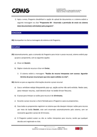CLASSIFICAÇÃO:
RESERVADO, ATÉ A PUBLICAÇÃO DO EDITAL.
PÚBLICO, APÓS A PUBLICAÇÃO DO EDITAL.
CT:______________
Rev.f Página 75/79
Gerência de Contratação de Serviços e Soluções Integradas – MS/CS
t) Após o envio, Pregoeiro desabilitará a opção de upload de documentos e o sistema exibirá a
seguinte mensagem no chat “Proponente XX - Encerrada a permissão de envio via sistema
do(s) documento(s) solicitado(s) pelo pregoeiro”.
28) Acompanhar no chat as mensagens do sistema e do Pregoeiro;
29) Automaticamente, após o comando do Pregoeiro para iniciar o prazo recursal, sistema exibirá pop-
up para o proponente, com as seguintes opções:
a) Clicar em Desistir;
b) Digitar o texto do recurso e clicar em Enviar;
i) O sistema exibirá a mensagem: “Razões do recurso interpostas com sucesso. Aguardar
término do prazo recursal para que elas sejam exibidas no chat”;
30) Atente-se para as seguintes informações durante o prazo recursal:
a) Caso o windows esteja bloqueando pop-up, opção acima não será exibida. Neste caso,
para interpor recurso, você deverá clicar no botão Enviar Recurso.
b) O prazo para interpor as razões para recurso é de 10 minutos;
c) Durante o prazo recursal, o chat é fechado para o Pregoeiro e para os proponentes;
d) Caso todos os proponentes registrem no sistema que não desejam interpor razões para recurso
por meio do botão Desistir, este será encerrado automaticamente pelo sistema, sem ser
necessário aguardar o prazo de 10 minutos;
e) O Pregoeiro poderá acatar ou não as razões interpostas para recurso, sendo que qualquer
decisão será registrada no chat;
VENCEDOR
RECURSO
 