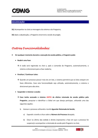 CLASSIFICAÇÃO:
RESERVADO, ATÉ A PUBLICAÇÃO DO EDITAL.
PÚBLICO, APÓS A PUBLICAÇÃO DO EDITAL.
CT:______________
Rev.f Página 76/79
Gerência de Contratação de Serviços e Soluções Integradas – MS/CS
31) Acompanhar no chat as mensagens do sistema e do Pregoeiro;
32) Após a adjudicação, o Pregoeiro encerrará a sessão do pregão.
Outras Funcionalidades:
 Em qualquer momento durante a execução da sessão pública, o Pregoeiro pode:
 Reabrir uma Fase:
 A razão será registrada no chat e, após o comando do Pregoeiro, automaticamente, o
sistema o direcionará para a fase reaberta;
 Paralisar / Continuar Lotes:
 Quando um processo possuir mais de um lote, o sistema permitirá que os lotes estejam em
fases diferentes. Caso esta funcionalidade seja utilizada, automaticamente, o sistema o
direcionará para aba ativa.
 Suspender e retomar a sessão:
 Caso tenha acessado o sistema ANTES da efetiva retomada da sessão pública pelo
Pregoeiro, pesquisar e identificar o Edital em que deseja participar, utilizando uma das
seguintes opções:
1. Acessar o processo utilizando a tarefa Aguardar Retomada da Sessão;
a) Expandir a tarefa e clicar sobre o Número do Processo desejado;
b) Clicar na última aba exibida à direita (representa a fase em que o processo foi
suspenso) e acompanhar a retomada da sessão pelo Pregoeiro no chat;
ADJUDICAÇÃO
 