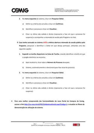 CLASSIFICAÇÃO:
RESERVADO, ATÉ A PUBLICAÇÃO DO EDITAL.
PÚBLICO, APÓS A PUBLICAÇÃO DO EDITAL.
CT:______________
Rev.f Página 77/79
Gerência de Contratação de Serviços e Soluções Integradas – MS/CS
2. No menu esquerdo do sistema, clicar em Pesquisar Edital;
a) Definir os critérios de consulta e clicar em Confirmar;
b) Identificar o processo e clicar em Visualizar;
c) Clicar na última aba exibida à direita (representa a fase em que o processo foi
suspenso) e acompanhar a retomada da sessão pelo Pregoeiro no chat;
 Caso tenha acessado no sistema APÓS a efetiva abertura retomada da sessão pública pelo
Pregoeiro, pesquisar e identificar o Edital em que deseja participar, utilizando uma das
seguintes opções:
1. Expandir as tarefas disponíveis na Caixa de Tarefas, visando identificar a tarefa em que
o pregão eletrônico se encontra;
a) Após localizá-lo, clicar sobre o Número do Processo desejado;
b) Sistema, automaticamente o direcionará para fase atual do processo;
2. No menu esquerdo do sistema, clicar em Pesquisar Edital;
a) Definir os critérios de consulta e clicar em Confirmar;
b) Identificar o processo e clicar em Visualizar;
c) Clicar na última aba exibida à direita (representa a fase em que o processo foi
suspenso).
 Para uma melhor compreensão das funcionalidades do novo Portal de Compras da Cemig,
acesse o link http://sa-corp-intra3/PEC/ExibeAvisoPortal.aspx?Codigo=1 e visualize os filmes de
demonstração de utilização do sistema.
 