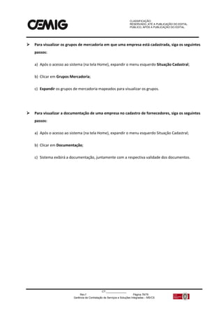 CLASSIFICAÇÃO:
RESERVADO, ATÉ A PUBLICAÇÃO DO EDITAL.
PÚBLICO, APÓS A PUBLICAÇÃO DO EDITAL.
CT:______________
Rev.f Página 78/79
Gerência de Contratação de Serviços e Soluções Integradas – MS/CS
 Para visualizar os grupos de mercadoria em que uma empresa está cadastrada, siga os seguintes
passos:
a) Após o acesso ao sistema (na tela Home), expandir o menu esquerdo Situação Cadastral;
b) Clicar em Grupos Mercadoria;
c) Expandir os grupos de mercadoria mapeados para visualizar os grupos.
 Para visualizar a documentação de uma empresa no cadastro de fornecedores, siga os seguintes
passos:
a) Após o acesso ao sistema (na tela Home), expandir o menu esquerdo Situação Cadastral;
b) Clicar em Documentação;
c) Sistema exibirá a documentação, juntamente com a respectiva validade dos documentos.
 