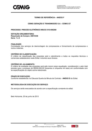 CLASSIFICAÇÃO:
RESERVADO, ATÉ A PUBLICAÇÃO DO EDITAL.
PÚBLICO, APÓS A PUBLICAÇÃO DO EDITAL.
CT:______________
Rev.f Página 79/79
Gerência de Contratação de Serviços e Soluções Integradas – MS/CS
TERMO DE REFERÊNCIA – ANEXO F
CEMIG GERAÇÃO E TRANSMISSÃO S.A – CEMIG GT
PROCESSO: PREGÃO ELETRÔNICO MS/CS 510-H06260
DOTAÇÃO ORÇAMENTÁRIA:
Requisição de Compra: 20874336
Itens: 1 e 2
FINALIDADE:
Contratação dos serviços de desmontagem de compressores e fornecimento de compressores e
outros materiais.
CRITÉRIO DE CLASSIFICAÇÃO:
O critério de classificação das propostas será o atendimento a todos os requisitos técnicos e
comerciais estabelecidos neste Edital, incluindo seus Anexos.
CRITÉRIO DE JULGAMENTO:
O critério de aceitação das propostas será pelo menor preço equalizado, considerando o valor total
previsto para o processo de R$350.000,00 (trezentos e cinquenta mil reais) em conformidade com
as especificações do objeto acima relacionado.
PRAZO DE EXECUÇÃO:
Conforme estabelecido na Cláusula Quarta da Minuta de Contrato - ANEXO D do Edital.
METODOLOGIA DE EXECUÇÃO DO SERVIÇO:
Os serviços serão executados de acordo com a especificação constante do edital.
Belo Horizonte, 20 de junho de 2013
 
