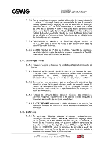CLASSIFICAÇÃO:
RESERVADO, ATÉ A PUBLICAÇÃO DO EDITAL.
PÚBLICO, APÓS A PUBLICAÇÃO DO EDITAL.
CT:______________
Rev.f Página 8/79
Gerência de Contratação de Serviços e Soluções Integradas – MS/CS
5.1.3.4. Em se tratando de empresas sujeitas à tributação do imposto de renda
com base no lucro real, deverá ser apresentada Declaração assinada
pelo(s) representante(s) legal(is) de que se enquadra na Instrução
Normativa RFB n° 787, de 19 de novembro de 2007, até o final do mês
de junho do ano corrente. A partir do mês julho do ano corrente deverá
apresentar a Escrituração Contábil Digital (ECD) transmitida ao Sistema
Público de Escrituração Digital (Sped), por meio do Recibo de Entrega
de Livro Digital e o Requerimento de Autenticação de Livro Digital junto
às Juntas Comerciais nacionais.
5.1.3.5. Comprovação da existência de Patrimônio Líquido mínimo de
R$35.000,00 (trinta e cinco mil reais), a ser apurado com base no
balanço do último exercício.
5.1.3.6. Certidão negativa de Pedido de Falência, requerida ou decretada,
expedida pelo distribuidor da Sede da empresa proponente. A Certidão
deverá estar dentro do prazo de sua validade.
5.1.4. Qualificação Técnica
5.1.4.1. Prova de Registro ou Inscrição na entidade profissional competente, se
houver;
5.1.4.2. Atestados de idoneidade técnica fornecidos por pessoas de direito
público ou privado, devidamente registrados nas entidades profissionais
competentes, se houver, comprovando a aptidão da
empresa/profissionais para execução de serviços, em nível satisfatório;
5.1.4.3. Documentos que comprovem que os profissionais detentores dos
atestados acima, fazem parte de seu quadro permanente (cópia do
registro na carteira de trabalho) ou cópia do contrato de prestação de
serviços como autônomo (quando o profissional não for empregado ou
sócio do Fornecedor);
5.1.4.4. Relação da estrutura básica contendo indicação das instalações,
veículos, máquinas, equipamentos e do pessoal técnico adequado e
disponível à execução dos serviços, se aplicável;
5.1.4.5. A CONTRATANTE reserva-se o direito de conferir as informações
prestadas por meio de consultas e visitas às empresas emitentes dos
atestados.
5.1.5. Declaração
5.1.5.1. As empresas licitantes deverão apresentar, obrigatoriamente,
declaração conforme modelo - ANEXO C, de que não emprega menor
de 18 (dezoito) anos em trabalho noturno, perigoso ou insalubre, e
menor de 16 (dezesseis) anos, em qualquer trabalho, para efeito do
disposto no inciso V, do artigo 27 e inciso XVIII, do artigo 78 da Lei
8.666, de 21/06/1993, salvo na condição de aprendiz a partir de
14(quatorze) anos na forma da Lei, em papel timbrado, datada e
assinada pelo representante legal da empresa.
 