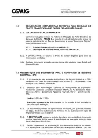 CLASSIFICAÇÃO:
RESERVADO, ATÉ A PUBLICAÇÃO DO EDITAL.
PÚBLICO, APÓS A PUBLICAÇÃO DO EDITAL.
CT:______________
Rev.f Página 9/79
Gerência de Contratação de Serviços e Soluções Integradas – MS/CS
5.2. DOCUMENTAÇÃO COMPLEMENTAR ESPECÍFICA PARA EXECUÇÃO DO
OBJETO ORA LICITADO - NÃO EXIGIDA PARA EMISSÃO DO CRC.
5.2.1. DOCUMENTOS TÉCNICOS DO OBJETO
Conforme instruções contidas no Roteiro de Utilização do Portal Eletrônico de
Compras da CEMIG - ANEXO E, a licitante deverá, obrigatoriamente, anexar no
sistema, selecionando em Tipo de Documentos a opção “Documento Técnico”
os seguintes documentos:
5.2.1.1. Proposta Comercial conforme ANEXO – B1;
5.2.1.2. Declaração de Subcontratados, conforme ANEXO – B2.
5.2.2. A CONTRATANTE se reserva o direito de realizar diligência para aferir as
informações prestadas.
Nota: Qualquer documento anexado que não tenha sido solicitado neste Edital será
desconsiderado.
5.3. APRESENTAÇÃO DOS DOCUMENTOS PARA O CERTIFICADO DE REGISTRO
CADASTRAL - CRC
5.3.1. A documentação para emissão do Certificado de Registro Cadastral – CRC,
será composta pelos documentos exigidos no subitem 5.1., não devendo conter
qualquer outro dado ou informação;
5.3.2. Endereço para apresentação: Gerência de Planejamento do Suprimento,
Cadastro e Gestão do Mercado Fornecedor - MS/PG, na Av. Barbacena, 1200 -
Recepção/Térreo - Bairro Santo Agostinho - CEP: 30.190-131 - Belo Horizonte -
MG.
Horário: 9:00 h às 17:00 h;
Prazo para apresentação: Até o terceiro dia útil anterior à data estabelecida
para realização do Pregão.
5.3.3. Os documentos poderão ser apresentados no original, por qualquer processo
de cópia, desde que autenticada na forma da lei, ou publicação em órgão da
Imprensa Oficial, quando cabível;
5.3.4. A CONTRATANTE se reserva o direito de exigir a apresentação do documento
original caso haja dúvida quanto à autenticidade de sua cópia, podendo, para
tanto, abrir prazo de dois dias;
5.3.5. Estarão dispensadas da apresentação dos documentos exigidos no subitem
5.1, as empresas que possuírem o Certificado de Registro Cadastral - CRC em
 