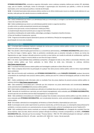 PETROBRAS BIOCOMBUSTÍVEL, constando as seguintes informações: nome e endereço completos, telefone para contato, CPF, identidade, 
cargo,  polo  de  trabalho,  classificação,  motivo  da  eliminação  e  argumentação  e/ou  documentos  que  poderão,  a  critério  da  Comissão 
Examinadora, servir como base para justificar a reversão da eliminação. 
12.10 ‐ A Comissão Examinadora deste processo seletivo constitui‐se em última instância para recurso ou revisão, sendo soberana em suas 
decisões, razão pela qual não caberão recursos ou revisões adicionais. 
 
13 ‐ DAS VANTAGENS E DOS BENEFÍCIOS 
13.1 ‐ Os(As) candidatos(as) que vierem a ser admitidos(as) farão jus à remuneração, às vantagens e aos benefícios que estiverem vigorando 
à época das respectivas admissões. 
13.2 ‐ Os(As) candidatos(as) que vierem a ser admitidos(as) poderão receber os seguintes benefícios: 
a) auxílio‐creche ou auxílio‐acompanhante (somente para empregada); 
b) auxílio‐ensino (pré‐escolar, ensinos fundamental e médio) para filhos; 
c) complementação educacional (somente para os cargos de nível médio); 
d) assistência multidisciplinar de saúde (médica, odontológica, psicológica e hospitalar) e benefício farmácia; 
e) Plano de Previdência Complementar, opcional; 
f) PAE ‐ Programa de Assistência Especial (destinado às pessoas com deficiência, filhos(as) de empregados(as)); 
g) participação nos lucros e/ou resultados. 
 
14 ‐ DAS DISPOSIÇÕES FINAIS 
14.1  ‐  A  inscrição  do(a)  candidato(a)  implicará  a  aceitação  das  normas  para  o  processo  seletivo  público  contidas  nos  comunicados,  neste 
Edital e em outros a serem eventualmente divulgados. 
14.2 ‐ Para atender a determinações governamentais ou a conveniências administrativas, a PETROBRAS BIOCOMBUSTÍVEL poderá alterar o 
seu  Plano  de  Cargos  e  Salários  vigente.  Todos  os  parâmetros  considerados  para  as  presentes  instruções  se  referem  aos  termos  dos 
Regulamentos em vigor. Qualquer alteração porventura ocorrida no atual sistema, por ocasião da admissão de candidatos(as), significará, 
por parte destes(as), a integral e irrestrita adesão ao novo Plano de Cargos e Salários. 
14.3 ‐ É de inteira responsabilidade do(a) candidato(a) acompanhar a divulgação de todos os atos, Editais e comunicados referentes a este 
processo  seletivo  público  que  forem  publicados  no  Diário  Oficial  da  União  e/ou  informados  no  endereço  eletrônico 
http://www.cesgranrio.org.br. 
14.4 ‐ O resultado final deste processo seletivo público será homologado e publicado no Diário Oficial da União. 
14.5 ‐ Todas as despesas decorrentes da participação em qualquer fase deste processo seletivo público serão de inteira responsabilidade 
do(a) candidato(a). 
14.6 ‐ Não será fornecido ao(à) candidato(a), pela PETROBRAS BIOCOMBUSTIVEL ou pela FUNDAÇÃO CESGRANRIO, qualquer documento 
comprobatório de classificação neste processo seletivo público, valendo para este fim o Edital de Homologação publicado no Diário Oficial 
da União. 
14.7  –  Os(As)  candidatos(as)  serão  informados  sobre  os  resultados  finais  das  provas  objetivas  do  presente  processo  seletivo  público  no 
endereço eletrônico http://www.cesgranrio.org.br. 
14.8  –  O(A)  candidato(a)  convocado(a)  para  a  admissão  que  não  comparecer  nos  prazos  determinados  será  considerado(a)  desistente, 
sendo automaticamente excluído(a) deste processo seletivo público. 
14.9 ‐ Caberá ao(à) candidato(a) selecionado(a) para admissão em localidade diversa de seu domicílio arcar com o ônus de sua mudança. 
14.10 ‐ Demandas de transferências e permutas, por parte dos(as) empregados(as), serão analisadas pela PETROBRAS BIOCOMBUSTÍVEL, 
somente após dois anos de efetivo exercício do(a) empregado(a) na sua lotação inicial. 
14.11 – O(A) candidato(a) convocado(a) para realização de qualquer fase vinculada a este processo seletivo público e que não a atender, no 
prazo estipulado pela PETROBRAS BIOCOMBUSTÍVEL, será considerado(a) desistente, sendo automaticamente excluído(a) deste processo 
seletivo público. 
14.12 ‐ Será vedada a admissão de ex‐empregado(a), da Petrobras ou Sistema Petrobras, dispensado(a) por justa causa. 
14.13‐ A contratação será de caráter experimental nos primeiros noventa dias, ao término dos quais, se o desempenho do(a) profissional for 
satisfatório, o contrato converter‐se‐á, automaticamente, em prazo indeterminado, conforme Consolidação das Leis de Trabalho (CLT). 
14.14 ‐ O(A) candidato(a) deverá manter atualizado seu endereço na FUNDAÇÃO CESGRANRIO até a divulgação dos resultados finais das 
provas objetivas. Após essa data, deverá comunicar qualquer alteração de endereço, enviando correspondência, via SEDEX, a PETROBRAS 
BIOCOMBUSTÍVEL S.A., indicando por fora do envelope: “Processo Seletivo – PBIO‐ RH‐ PSP 1/2010 (atualização de endereço)”, conforme 
endereço: Av. Republica do Chile, 65 ‐ 22º andar ‐ sala 2201 A, CEP  20031‐912 – Centro ‐ Rio de Janeiro/RJ. 
                                                                            16
 