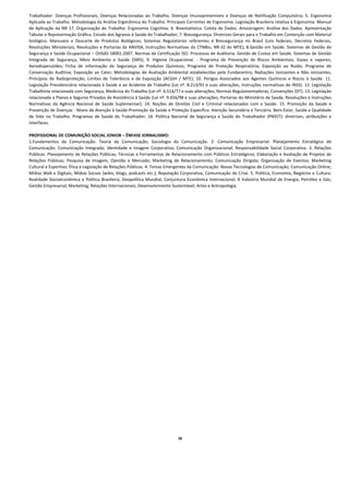 Trabalhador:  Doenças  Profissionais,  Doenças  Relacionadas  ao  Trabalho,  Doenças  Imunopreveníveis  e  Doenças  de  Notificação  Compulsória;  5.  Ergonomia 
Aplicada ao Trabalho. Metodologia da Análise Ergonômica do Trabalho. Principais Correntes de Ergonomia. Legislação Brasileira relativa à Ergonomia. Manual 
de  Aplicação  da  NR  17.  Organização  do  Trabalho.  Ergonomia  Cognitiva;  6.  Bioestatística.  Coleta  de  Dados.  Amostragem.  Análise  dos  Dados.  Apresentação 
Tabular e Representação Gráfica. Estudo dos Agravos à Saúde do Trabalhador; 7. Biossegurança: Diretrizes Gerais para o Trabalho em Contenção com Material 
biológico;  Manuseio  e  Descarte  de  Produtos  Biológicos;  Sistemas  Regulatórios  referentes  à  Biossegurança  no  Brasil  (Leis  federais,  Decretos  Federais, 
Resoluções  Ministeriais,  Resoluções  e  Portarias  da  ANVISA,  Instruções  Normativas  da  CTNBio,  NR‐32  do  MTE);  8.Gestão  em  Saúde.  Sistemas  de  Gestão  de 
Segurança e Saúde Ocupacional – OHSAS 18001:2007. Normas de Certificação ISO. Processos de Auditoria. Gestão de Custos em Saúde. Sistemas de Gestão 
Integrada  de  Segurança,  Meio  Ambiente  e  Saúde  (SMS);  9.  Higiene  Ocupacional.  ‐  Programa  de  Prevenção  de  Riscos  Ambientais;  Gases  e  vapores; 
Aerodispersóides;  Ficha  de  informação  de  Segurança  de  Produtos  Químicos;  Programa  de  Proteção  Respiratória;  Exposição  ao  Ruído;  Programa  de 
Conservação  Auditiva;  Exposição  ao  Calor;  Metodologias  de  Avaliação  Ambiental  estabelecidas  pela  Fundacentro;  Radiações  Ionizantes  e  Não  ionizantes; 
Princípios  de  Radioproteção;  Limites  de  Tolerância  e  de  Exposição  (ACGIH  /  MTE);  10.  Perigos  Associados  aos  Agentes  Químicos  e  Riscos  à  Saúde.  11. 
Legislação Previdenciária relacionada à Saúde e ao Acidente de Trabalho (Lei nº. 8.213/91 e suas alterações, Instruções normativas do INSS). 12. Legislação 
Trabalhista relacionada com Segurança, Medicina do Trabalho (Lei nº. 6.514/77 e suas alterações, Normas Regulamentadoras, Convenções OIT). 13. Legislação 
relacionada a Planos e Seguros Privados de Assistência à Saúde (Lei nº. 9.656/98 e suas alterações, Portarias do Ministério da Saúde, Resoluções e Instruções 
Normativas  da  Agência  Nacional  de  Saúde  Suplementar).  14.  Noções  de  Direitos  Civíl  e  Criminal  relacionados  com  a  Saúde.  15.  Promoção  da  Saúde  e 
Prevenção de Doenças ‐ Níveis de Atenção à Saúde‐Promoção da Saúde e Proteção Específica. Atenção Secundária e Terciária. Bem‐Estar, Saúde e Qualidade 
de  Vida  no  Trabalho.  Programas  de  Saúde  do  Trabalhador;  16.  Política  Nacional  de  Segurança  e  Saúde  do  Trabalhador  (PNSST):  diretrizes,  atribuições  e 
interfaces. 
 
PROFISSIONAL DE COMUNIÇÃO SOCIAL JÚNIOR – ÊNFASE JORNALISMO: 
1.Fundamentos  da  Comunicação:  Teoria  da  Comunicação;  Sociologia  da  Comunicação.  2.  Comunicação  Empresarial:  Planejamento  Estratégico  de 
Comunicação;  Comunicação  Integrada;  Identidade  e  Imagem  Corporativa;  Comunicação  Organizacional;  Responsabilidade  Social  Corporativa.  3.  Relações 
Públicas: Planejamento de Relações Públicas; Técnicas e Ferramentas de Relacionamento com Públicos Estratégicos; Elaboração e Avaliação de Projetos de 
Relações  Públicas;  Pesquisa  de  Imagem,  Opinião  e  Mercado;  Marketing  de  Relacionamento;  Comunicação  Dirigida;  Organização  de  Eventos;  Marketing 
Cultural e Esportivo; Ética e Legislação de Relações Públicas. 4. Temas Emergentes da Comunicação: Novas Tecnologias de Comunicação; Comunicação Online; 
Mídias Web e Digitais; Mídias Sociais (wikis, blogs, podcasts etc.); Reputação Corporativa, Comunicação de Crise. 5. Política, Economia, Negócios e Cultura: 
Realidade  Socioeconômica  e  Política  Brasileira;  Geopolítica  Mundial;  Conjuntura  Econômica  Internacional;  A  Indústria  Mundial  de  Energia,  Petróleo  e  Gás; 
Gestão Empresarial; Marketing; Relações Internacionais; Desenvolvimento Sustentável; Artes e Antropologia. 
 
 
 
 
 
 
 
 
 
 
 
 
 
 
 
 
 
 
 
 
 
 
 
 
 
 
 
 
 
 
 
 
 
 
 
                                                                                   26
 