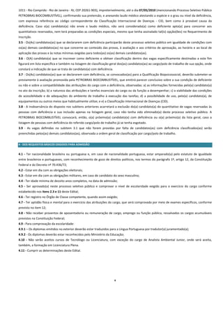 1011 ‐ Rio Comprido ‐ Rio de Janeiro ‐ RJ, CEP 20261‐903), impreterivelmente, até o dia 07/05/2010 (mencionando Processo Seletivo Público 
PETROBRAS BIOCOMBUSTÍVEL), confirmando sua pretensão, e anexando laudo médico atestando a espécie e o grau ou nível da deficiência, 
com  expressa  referência  ao  código  correspondente  da  Classificação  Internacional  de  Doenças  ‐  CID,  bem  como  à  provável  causa  da 
deficiência.  Caso  o(a)  candidato(a)  não  envie  o  laudo  médico,  não  será  considerado(a)  como  deficiente  apto(a)  para  concorrer  aos 
quantitativos reservados, nem terá preparadas as condições especiais, mesmo que tenha assinalado tal(is) opção(ões) no Requerimento de 
Inscrição. 
3.5 ‐ Os(As) candidatos(as) que se declararem com deficiência participarão deste processo seletivo público em igualdade de condições com 
os(as) demais candidatos(as) no que concerne ao conteúdo das provas, à avaliação e aos critérios de aprovação, ao horário e ao local de 
aplicação das provas e às notas mínimas exigidas para todos(as) os(as) demais candidatos(as). 
3.6  ‐  O(A)  candidato(a)  que  se  inscrever  como  deficiente  e  obtiver  classificação  dentro  das  vagas  especificamente  destinadas  a  este  fim 
figurará em lista específica e também na listagem de classificação geral dos(as) candidatos(as) ao cargo/polo de trabalho de sua opção, onde 
constará a indicação de que se trata de candidato(a) com deficiência. 
3.7 ‐ Os(As) candidatos(as) que se declararem com deficiência, se convocados(as) para a Qualificação Biopsicossocial, deverão submeter‐se 
previamente à avaliação promovida pela PETROBRAS BIOCOMBUSTÍVEL, que emitirá parecer conclusivo sobre a sua condição de deficiente 
ou não e sobre a compatibilidade das atribuições do cargo com a deficiência, observadas: a) as informações fornecidas pelo(a) candidato(a) 
no ato da inscrição; b) a natureza das atribuições e tarefas essenciais do cargo ou da função a desempenhar; c) a viabilidade das condições 
de  acessibilidade  e  de  adequações  do  ambiente  de  trabalho  à  execução  das  tarefas;  d)  a  possibilidade  de  uso,  pelo(a)  candidato(a),  de 
equipamentos ou outros meios que habitualmente utilize; e e) a Classificação Internacional de Doenças (CID). 
3.8 ‐ A inobservância do disposto nos subitens anteriores acarretará a exclusão do(a) candidato(a) do quantitativo de vagas reservadas às 
pessoas  com  deficiência  e  sua  inclusão  apenas  na  listagem  geral,  caso  não  tenha  sido  eliminado(a)  deste  processo  seletivo  público.  A 
PETROBRAS  BIOCOMBUSTÍVEL  convocará,  então,  o(a)  próximo(a)  candidato(a)  com  deficiência  ou  o(a)  próximo(a)  da  lista  geral,  caso  a 
listagem de pessoas com deficiência do referido cargo/polo de trabalho já se tenha esgotado. 
3.9  ‐  As  vagas  definidas  no  subitem  3.1  que  não  forem  providas  por  falta  de  candidatos(as)  com  deficiência  classificados(as)  serão 
preenchidas pelos(as) demais candidatos(as), observada a ordem geral de classificação por cargo/polo de trabalho. 
 
4 ‐ DOS REQUISITOS BÁSICOS EXIGIDOS PARA ADMISSÃO 
4‐ DOS REQUISITOS BÁSICOS PARA ADMISSÃO 
4.1  ‐  Ter  nacionalidade  brasileira  ou  portuguesa  e,  em  caso  de  nacionalidade  portuguesa,  estar  amparado(a)  pelo  estatuto  de  igualdade 
entre brasileiros e portugueses, com reconhecimento de gozo de direitos políticos, nos termos do parágrafo 1º, artigo 12, da Constituição 
Federal e do Decreto nº 70.436/72; 
4.2 ‐ Estar em dia com as obrigações eleitorais;  
4.3 ‐ Estar em dia com as obrigações militares, em caso de candidato do sexo masculino;  
4.4 ‐ Ter idade mínima de dezoito anos completos, na data de admissão;  
4.5  ‐  Ser  aprovado(a)  neste  processo  seletivo  público  e  comprovar  o  nível  de  escolaridade  exigido  para  o  exercício  do  cargo  conforme 
estabelecido nos itens 2.3 e 11 deste Edital; 
4.6 ‐ Ter registro no Órgão de Classe competente, quando assim exigido;  
4.7 ‐ Ter aptidão física e mental para o exercício das atribuições do cargo, que será comprovada por meio de exames específicos, conforme 
previsto no item 12; 
4.8  ‐  Não  receber  proventos  de  aposentadoria ou  remuneração  de  cargo,  emprego  ou  função  pública,  ressalvados  os  cargos  acumuláveis 
previstos na Constituição Federal;  
4.9 ‐ Para comprovação da escolaridade: 
4.9.1 – Os diplomas emitidos no exterior deverão estar traduzidos para a Língua Portuguesa por tradutor(a) juramentado(a); 
4.9.2 ‐ Os diplomas deverão estar reconhecidos pelo Ministério da Educação;  
4.10  ‐  Não  serão  aceitos  cursos  de  Tecnólogo  ou  Licenciatura,  com  exceção  do  cargo  de  Analista  Ambiental  Junior,  onde  será  aceita, 
também, a formação em Licenciatura Plena. 
4.11 ‐ Cumprir as determinações deste Edital. 
 
 
 
 

                                                                            9
 