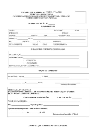 ANEXO I A QUE SE REFERE AO EDITAL Nº 26/2011
                         SECRETARIA DA EDUCAÇÃO
      2ª COORDENADORIA REGIONAL DE DESENVOLVIMENTO DA EDUCAÇÃO
                   FICHA DE ADESÃO SISTEMA PRISONAL


                            FICHA DE INSCRIÇÃO Nº ________
                                              DADOS PESSOAIS

 NOME :_________________________________________________DATANASC.______________SEXO__________
 ENDEREÇO:______________________________________________________BAIRRO_______________________
 CIDADE:___________________ESTADO:________CEP______________TELEFONE RES.____________________
 CELULAR: _____________EMAIL_________________________________________________________________
 RG______________ORG.EXP.__________CPF________________PIS/PASEP:_______________________________
 TITULO ELEITOR_____________SEÇÃO______ZONA_______CERT.RESERVISTA:______________


                               DADOS SOBRE FORMAÇÃO PROFISSIONAL


 QUALIFICAÇÃO________________________________________________________________________
 NOME DO CURSO: _____________________________________________________________________
                    (     ) COMPLETO
                    (     ) INCOMPLETO
 SE CURSANDO, INFORMAR SEMESTRE ___________________________________________________


                                          OPÇÃO DO CANDIDATO


MUNICÍPIO (1ª opção) _____________________ 2ª opção __________________________


 ______________, ____de______________ de 2011                  _______________________________
                                                                      Assinatura do candidato


SECRETARIA DA EDUCAÇÃO
2ª COORDENADORIA REGIONAL DE DESENVOLVIMENTO DA EDUCAÇÃO – 2ª CREDE
FICHA DE ADESÃO SISTEMA PRISIONAL

                        COMPROVANTE DE INSCRIÇÃO                 Nº DE INSCRIÇÃO: ____________

NOME DO CANDIDATO: _________________________________________________________________

RG: _______________________ Órgão Expedidor: ____________________________________________

Apresentar este comprovante e o RG no dia da entrevista

_________________,______de _____________de 2011           ________________________________
                                                            Encarregado da Inscrição – 2ª Crede




                            ANEXO II A QUE SE REFERE AO EDITAL Nº 26/2011
 