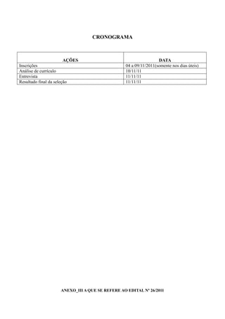 CRONOGRAMA



                       AÇÕES                                       DATA
Inscrições                                        04 a 09/11/2011(somente nos dias úteis)
Análise de currículo                              10/11/11
Entrevista                                        11/11/11
Resultado final da seleção                        11/11/11




                      ANEXO_III A QUE SE REFERE AO EDITAL Nº 26/2011
 