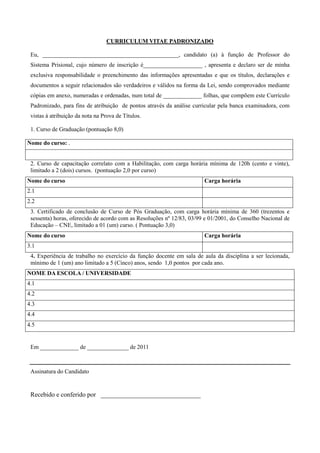 CURRICULUM VITAE PADRONIZADO

 Eu, ______________________________________________, candidato (a) à função de Professor do
 Sistema Prisional, cujo número de inscrição é____________________ , apresenta e declaro ser de minha
 exclusiva responsabilidade o preenchimento das informações apresentadas e que os títulos, declarações e
 documentos a seguir relacionados são verdadeiros e válidos na forma da Lei, sendo comprovados mediante
 cópias em anexo, numeradas e ordenadas, num total de _____________ folhas, que compõem este Currículo
 Padronizado, para fins de atribuição de pontos através da análise curricular pela banca examinadora, com
 vistas à atribuição da nota na Prova de Títulos.

 1. Curso de Graduação (pontuação 8,0)

Nome do curso: .


 2. Curso de capacitação correlato com a Habilitação, com carga horária mínima de 120h (cento e vinte),
 limitado a 2 (dois) cursos. (pontuação 2,0 por curso)
Nome do curso                                                          Carga horária
2.1
2.2
 3. Certificado de conclusão de Curso de Pós Graduação, com carga horária mínima de 360 (trezentos e
 sessenta) horas, oferecido de acordo com as Resoluções nº 12/83, 03/99 e 01/2001, do Conselho Nacional de
 Educação – CNE, limitado a 01 (um) curso. ( Pontuação 3,0)
Nome do curso                                                          Carga horária
3.1
 4. Experiência de trabalho no exercício da função docente em sala de aula da disciplina a ser lecionada,
 mínimo de 1 (um) ano limitado a 5 (Cinco) anos, sendo 1,0 pontos por cada ano.
NOME DA ESCOLA / UNIVERSIDADE
4.1
4.2
4.3
4.4
4.5


 Em _____________ de ______________ de 2011



 Assinatura do Candidato


 Recebido e conferido por _______________________________
 