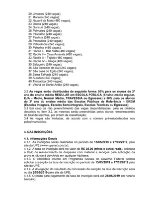 20.Limoeiro (240 vagas);
21.Moreno (240 vagas);
22.Nazaré da Mata (480 vagas);
23.Olinda (240 vagas);
24.Ouricuri (240 vagas);
25.Palmares (240 vagas);
26.Paudalho (240 vagas);
27.Paulista (240 vagas);
28.Pesqueira (240 vagas);
29.Petrolândia (240 vagas);
30.Petrolina (480 vagas);
31.Recife I - Boa Vista (480 vagas);
32.Recife II – Casa Amarela (480 vagas);
33.Recife III - Tejipió (480 vagas);
34.Recife IV – Graça (480 vagas);
35.Salgueiro (240 vagas);
36.São Benedito do Sul (240 vagas);
37.São José do Egito (240 vagas);
38.Serra Talhada (240 vagas);
39.Surubim (240 vagas);
40.Timbaúba (240 vagas);
41.Vitória de Santo Antão (240 vagas).
3.2 As vagas serão distribuídas da seguinte forma: 50% para os alunos do 3º
ano do ensino médio REGULAR em ESCOLA PÚBLICA (Ensino médio regular,
EJA – Médio, Normal Médio, TRAVESSIA ou Egressos) e 50% para os alunos
do 3º ano do ensino médio das Escolas Públicas de Referência – EREM
(Escolas Integrais, Escolas Semi-Integrais, Escolas Técnicas ou Egressos);
3.3 Em caso de não preenchimento das vagas disponibilizadas, para os critérios
descritos no item 3.2, as mesmas serão preenchidas pelos alunos remanescentes
do total de inscritos, por ordem de classificação;
3.4 As vagas são limitadas, de acordo com o número pré-estabelecidos nos
polos/municípios.
4. DAS INSCRIÇÕES
4.1. Informações Gerais
4.1.1. As inscrições serão realizadas no período de 15/05/2019 a 27/05/2019, pelo
site da UPE (www.upenet.com.br);
4.1.2. A taxa de inscrição será no valor de R$ 35,00 (trinta e cinco reais), cobrada
a título de ressarcimento de despesas com material e serviços para aplicação da
prova e não será devolvida em qualquer hipótese;
4.1.3. O candidato inscrito em Programas Sociais do Governo Federal poderá
solicitar a isenção da taxa de inscrição no período de 15/05/2019 a 17/05/2019 pelo
site da UPE;
4.1.4. A divulgação do resultado da concessão da isenção da taxa de inscrição será
no dia 20/05/2019 pelo site da UPE;
4.1.5. O prazo para pagamento da taxa de inscrição será até 28/05/2019 em horário
bancário.
 