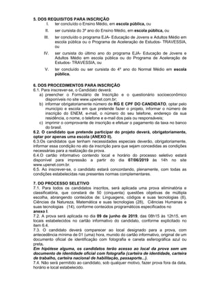 5. DOS REQUISITOS PARA INSCRIÇÃO
I. ter concluído o Ensino Médio, em escola pública, ou
II. ser cursista do 3º ano do Ensino Médio, em escola pública, ou
III. ter concluído o programa EJA- Educação de Jovens e Adultos Médio em
escola pública ou o Programa de Aceleração de Estudos- TRAVESSIA,
ou
IV. ser cursista do último ano do programa EJA- Educação de Jovens e
Adultos Médio em escola pública ou do Programa de Aceleração de
Estudos- TRAVESSIA, ou
V. ter concluído ou ser cursista do 4º ano do Normal Médio em escola
pública.
6. DOS PROCEDIMENTOS PARA INSCRIÇÃO
6.1. Para inscrever-se, o Candidato deverá:
a) preencher o Formulário de Inscrição e o questionário socioeconômico
disponíveis no site www.upenet.com.br;
b) informar obrigatoriamente número de RG E CPF DO CANDIDATO, optar pelo
município e escola em que pretende fazer o projeto, informar o número de
inscrição do ENEM, e-mail, o número do seu telefone, endereço da sua
residência, o nome, o telefone e e-mail dos pais ou responsáveis;
c) imprimir o comprovante de inscrição e efetuar o pagamento da taxa no banco
do brasil.
6.2. O candidato que pretende participar do projeto deverá, obrigatoriamente,
optar por apenas uma escola (ANEXO II).
6.3.Os candidatos que tenham necessidades especiais deverão, obrigatoriamente,
informar essa condição no ato da inscrição para que sejam concedidas as condições
necessárias para a realização da prova.
6.4.O cartão informativo contendo local e horário do processo seletivo estará
disponível para impressão a partir do dia 07/06/2019 às 14h no site
www.upenet.com.br.
6.5. Ao inscrever-se, o candidato estará concordando, plenamente, com todas as
condições estabelecidas nas presentes normas complementares.
7. DO PROCESSO SELETIVO
7.1. Para todos os candidatos inscritos, será aplicada uma prova eliminatória e
classificatória, que constará de 50 (cinquenta) questões objetivas de múltipla
escolha, abrangendo conteúdos de: Linguagens, códigos e suas tecnologias (8),
Ciências da Natureza, Matemática e suas tecnologias (28), Ciências Humanas e
suas tecnologias (14), conforme conteúdos programáticos especificados no
anexo I.
7.2. A prova será aplicada no dia 09 de junho de 2019, das 08h15 às 12h15, em
locais estabelecidos no cartão informativo do candidato, conforme explicitado no
item 6.4.
7.3. O candidato deverá comparecer ao local designado para a prova, com
antecedência mínima de 01 (uma) hora, munido do cartão informativo, original de um
documento oficial de identificação com fotografia e caneta esferográfica azul ou
preta.
Em hipótese alguma, os candidatos terão acesso ao local da prova sem um
documento de identidade oficial com fotografia (carteira de identidade, carteira
de trabalho, carteira nacional de habilitação, passaporte...).
7.4. Não será permitido ao candidato, sob qualquer motivo, fazer prova fora da data,
horário e local estabelecido.
 