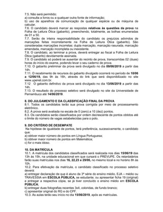 7.5. Não será permitido:
a) consulta a livros ou a qualquer outra fonte de informação;
b) uso de aparelhos de comunicação de qualquer espécie ou de máquina de
calcular.
7.6. O candidato deverá marcar as respostas relativas às questões da prova na
Folha de Leitura Ótica (gabarito), preenchendo, totalmente, as bolhas enumeradas
de 01 a 50.
7.7. Serão de inteira responsabilidade do candidato os prejuízos advindos de
marcações feitas incorretamente na Folha de Leitura Ótica (gabarito). São
consideradas marcações incorretas: dupla marcação, marcação rasurada, marcação
emendada, marcação incompleta ou inexistente.
7.8. O candidato, ao terminar a prova, deverá entregar ao fiscal a Folha de Leitura
Ótica (gabarito) devidamente assinada.
7.9. O candidato só poderá se ausentar do recinto de prova, transcorridas 02 (duas)
horas do início do exame, podendo levar o seu caderno de prova.
7.10. O gabarito preliminar da prova será divulgado no dia 09/06/2019 a partir das
14h.
7.11. O recebimento de recursos do gabarito divulgado ocorrerá no período de 10/06
a 12/06/19, das 9h às 16h, através do link que será disponibilizado no site
www.upenet.com.br.
7.12 O gabarito definitivo da prova será divulgado no dia 13/06/2019 a partir das
14h.
7.13. O resultado do processo seletivo será divulgado no site da Universidade de
Pernambuco até 14/06/2019.
8. DO JULGAMENTO E DA CLASSIFICAÇÃO FINAL DA PROVA
8.1. Todos os candidatos terão sua prova corrigida por meio de processamento
eletrônico.
8.2. A prova será avaliada na escala de 0 (zero) a 10 (dez) pontos.
8.3. Os candidatos serão classificados por ordem decrescente de pontos obtidos até
o limite do número de vagas estabelecidas para o polo.
9. DO CRITÉRIO DE DESEMPATE
Na hipótese de igualdade de pontos, terá preferência, sucessivamente, o candidato
que:
a) obtiver maior número de pontos em Língua Portuguesa;
b) obtiver maior número de pontos em Matemática;
c) for o mais idoso.
10. DA MATRÍCULA
10.1. A matrícula dos candidatos classificados será realizada nos dias 15/06/19 das
13h às 15h, na unidade educacional em que cursará o PREVUPE. Os retardatários
farão suas matrículas nos dias 16, 22,23 e 29/06, no mesmo local e no horário 8h às
10h.
10.2. Para efetivação da matrícula, o candidato classificado no processo seletivo
deverá:
a) entregar declaração de que é aluno da 3ª série do ensino médio, EJA – médio ou
TRAVESSIA em ESCOLA PÚBLICA, se estudante; ou apresentar ficha 19 (original)
e entregar a respectiva cópia, se já tiver concluído o ensino médio em ESCOLA
PÚBLICA;
b) entregar duas fotografias recentes 3x4, coloridas, de fundo branco;
c) apresentar original do RG e do CPF.
10.3. As aulas terão seu início no dia 15/06/2019, após as matrículas.
 
