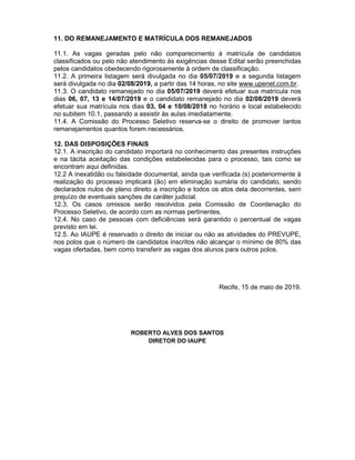 11. DO REMANEJAMENTO E MATRÍCULA DOS REMANEJADOS
11.1. As vagas geradas pelo não comparecimento à matrícula de candidatos
classificados ou pelo não atendimento às exigências desse Edital serão preenchidas
pelos candidatos obedecendo rigorosamente à ordem de classificação.
11.2. A primeira listagem será divulgada no dia 05/07/2019 e a segunda listagem
será divulgada no dia 02/08/2019, a partir das 14 horas, no site www.upenet.com.br.
11.3. O candidato remanejado no dia 05/07/2019 deverá efetuar sua matrícula nos
dias 06, 07, 13 e 14/07/2019 e o candidato remanejado no dia 02/08/2019 deverá
efetuar sua matrícula nos dias 03, 04 e 10/08/2018 no horário e local estabelecido
no subitem 10.1, passando a assistir às aulas imediatamente.
11.4. A Comissão do Processo Seletivo reserva-se o direito de promover tantos
remanejamentos quantos forem necessários.
12. DAS DISPOSIÇÕES FINAIS
12.1. A inscrição do candidato importará no conhecimento das presentes instruções
e na tácita aceitação das condições estabelecidas para o processo, tais como se
encontram aqui definidas.
12.2 A inexatidão ou falsidade documental, ainda que verificada (s) posteriormente à
realização do processo implicará (ão) em eliminação sumária do candidato, sendo
declarados nulos de pleno direito a inscrição e todos os atos dela decorrentes, sem
prejuízo de eventuais sanções de caráter judicial.
12.3. Os casos omissos serão resolvidos pela Comissão de Coordenação do
Processo Seletivo, de acordo com as normas pertinentes.
12.4. No caso de pessoas com deficiências será garantido o percentual de vagas
previsto em lei.
12.5. Ao IAUPE é reservado o direito de iniciar ou não as atividades do PREVUPE,
nos polos que o número de candidatos inscritos não alcançar o mínimo de 80% das
vagas ofertadas, bem como transferir as vagas dos alunos para outros polos.
Recife, 15 de maio de 2019.
ROBERTO ALVES DOS SANTOS
DIRETOR DO IAUPE
 