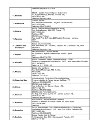 Telefone: (87) 3879-2907/2908.
14. Floresta
EREM – Capitão Nestor Valgueiro de Carvalho.
Av. Audomar Ferraz, 479-489, Floresta - PE,
CEP: 56400-000.
Telefone: (87) 3877-1459
15. Garanhuns
Campus da UPE.
Rua Bernardino Guimarães - Magano, Garanhuns - PE,
CEP: 55290-000
Telefone: (87) 3761-8210
16. Goiana
Escola Estadual Benigno Pessoa De Araújo.
Rua Djalma Raposo, 933-1073, Goiana - PE,
CEP: 55900-000
Telefone: (81)
17. Igarassu
EREM Eurico Pfisterer.
Rua Jacob Pinto de Freitas, 209 Cruz de Rebouças – Igarassu.
CEP:
Telefone:
18. Jaboatão dos
Guararapes
Escola Saturnino de Brito.
Estr. da Batalha, S/n - Prazeres, Jaboatão dos Guararapes - PE, CEP:
54315-010.
Telefone: (81) 3181-3086
19. Lajedo
EREM Professora Deolinda Amaral
Av Governador Agamenon Magalhães, Centro Lajedo,
CEP:
Telefone: (87) 3773-1330.
20. Limoeiro
Escola Professora Jandira de Andrade Lima - CERU
Endereço: Loteamento Santo Antônio, 1165, Ladeira Vermelha, Limoeiro,
CEP: 55700-000
Telefone: (81) 3628-1180
21. Moreno
Escola Artur Mendonça
Rua Djalma Montenegro, 140 - Centro.
Moreno/PE.
CEP: 54800-000
Telefone: 3181-4733
22. Nazaré da Mata
Universidade de Pernambuco/Campus Mata Norte
R. Amaro Maltês de Farias, Nazaré da Mata - PE
Telefone: (81) 3633-4600
23. Olinda
EREM Escola de Olinda.
Rua do Bomfim, s/n, Carmo – Olinda – PE.
CEP: 53120-090.
Telefone: (81) 3181-3929
24. Ouricuri
EREM Escola Fernando Bezerra.
Av. Maj. José Rufino Cunha, 248 - Centro, Ouricuri - PE,
CEP: 56200-000
Telefone: (87) 3874-1291
25. Palmares
Faculdade de Ciências Humanas - ESUDA
Avenida Dr. Homero de França Limeira, s/n, Santa Rosa.
CEP: 555540-000.
Telefone:
26. Paudalho
Escola Referência em Ensino Médio Confederação do Equador Av.
Confederação do Equador, 1030 - Altos Dois Irmãos, Paudalho - PE,
CEP: 55825-000.
Telefone: (81) 3636-2950
27. Paulista
Escola Escritor José de Alencar.
R. Cinquenta e Dois, 510 – Maranguape I, Paulista – PE.
CEP: 53441-220
 
