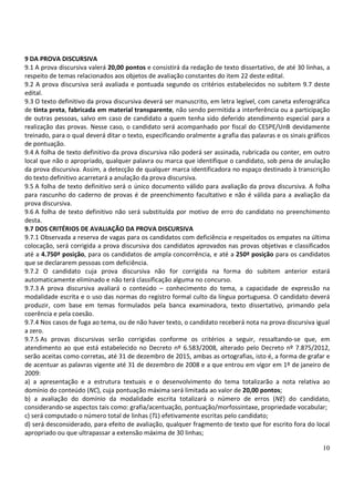 10
9 DA PROVA DISCURSIVA
9.1 A prova discursiva valerá 20,00 pontos e consistirá da redação de texto dissertativo, de até 30 linhas, a
respeito de temas relacionados aos objetos de avaliação constantes do item 22 deste edital.
9.2 A prova discursiva será avaliada e pontuada segundo os critérios estabelecidos no subitem 9.7 deste
edital.
9.3 O texto definitivo da prova discursiva deverá ser manuscrito, em letra legível, com caneta esferográfica
de tinta preta, fabricada em material transparente, não sendo permitida a interferência ou a participação
de outras pessoas, salvo em caso de candidato a quem tenha sido deferido atendimento especial para a
realização das provas. Nesse caso, o candidato será acompanhado por fiscal do CESPE/UnB devidamente
treinado, para o qual deverá ditar o texto, especificando oralmente a grafia das palavras e os sinais gráficos
de pontuação.
9.4 A folha de texto definitivo da prova discursiva não poderá ser assinada, rubricada ou conter, em outro
local que não o apropriado, qualquer palavra ou marca que identifique o candidato, sob pena de anulação
da prova discursiva. Assim, a detecção de qualquer marca identificadora no espaço destinado à transcrição
do texto definitivo acarretará a anulação da prova discursiva.
9.5 A folha de texto definitivo será o único documento válido para avaliação da prova discursiva. A folha
para rascunho do caderno de provas é de preenchimento facultativo e não é válida para a avaliação da
prova discursiva.
9.6 A folha de texto definitivo não será substituída por motivo de erro do candidato no preenchimento
desta.
9.7 DOS CRITÉRIOS DE AVALIAÇÃO DA PROVA DISCURSIVA
9.7.1 Observada a reserva de vagas para os candidatos com deficiência e respeitados os empates na última
colocação, será corrigida a prova discursiva dos candidatos aprovados nas provas objetivas e classificados
até a 4.750ª posição, para os candidatos de ampla concorrência, e até a 250ª posição para os candidatos
que se declararem pessoas com deficiência.
9.7.2 O candidato cuja prova discursiva não for corrigida na forma do subitem anterior estará
automaticamente eliminado e não terá classificação alguma no concurso.
9.7.3 A prova discursiva avaliará o conteúdo – conhecimento do tema, a capacidade de expressão na
modalidade escrita e o uso das normas do registro formal culto da língua portuguesa. O candidato deverá
produzir, com base em temas formulados pela banca examinadora, texto dissertativo, primando pela
coerência e pela coesão.
9.7.4 Nos casos de fuga ao tema, ou de não haver texto, o candidato receberá nota na prova discursiva igual
a zero.
9.7.5 As provas discursivas serão corrigidas conforme os critérios a seguir, ressaltando-se que, em
atendimento ao que está estabelecido no Decreto nº 6.583/2008, alterado pelo Decreto nº 7.875/2012,
serão aceitas como corretas, até 31 de dezembro de 2015, ambas as ortografias, isto é, a forma de grafar e
de acentuar as palavras vigente até 31 de dezembro de 2008 e a que entrou em vigor em 1º de janeiro de
2009:
a) a apresentação e a estrutura textuais e o desenvolvimento do tema totalizarão a nota relativa ao
domínio do conteúdo (NC), cuja pontuação máxima será limitada ao valor de 20,00 pontos;
b) a avaliação do domínio da modalidade escrita totalizará o número de erros (NE) do candidato,
considerando-se aspectos tais como: grafia/acentuação, pontuação/morfossintaxe, propriedade vocabular;
c) será computado o número total de linhas (TL) efetivamente escritas pelo candidato;
d) será desconsiderado, para efeito de avaliação, qualquer fragmento de texto que for escrito fora do local
apropriado ou que ultrapassar a extensão máxima de 30 linhas;
 