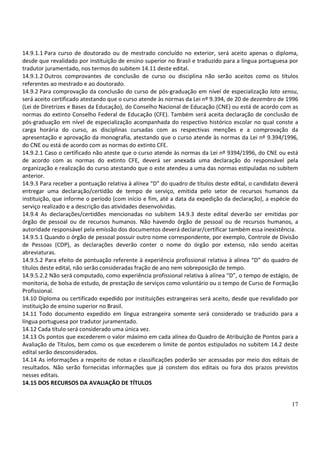 17
14.9.1.1 Para curso de doutorado ou de mestrado concluído no exterior, será aceito apenas o diploma,
desde que revalidado por instituição de ensino superior no Brasil e traduzido para a língua portuguesa por
tradutor juramentado, nos termos do subitem 14.11 deste edital.
14.9.1.2 Outros comprovantes de conclusão de curso ou disciplina não serão aceitos como os títulos
referentes ao mestrado e ao doutorado.
14.9.2 Para comprovação da conclusão do curso de pós-graduação em nível de especialização lato sensu,
será aceito certificado atestando que o curso atende às normas da Lei nº 9.394, de 20 de dezembro de 1996
(Lei de Diretrizes e Bases da Educação), do Conselho Nacional de Educação (CNE) ou está de acordo com as
normas do extinto Conselho Federal de Educação (CFE). Também será aceita declaração de conclusão de
pós-graduação em nível de especialização acompanhada do respectivo histórico escolar no qual conste a
carga horária do curso, as disciplinas cursadas com as respectivas menções e a comprovação da
apresentação e aprovação da monografia, atestando que o curso atende às normas da Lei nº 9.394/1996,
do CNE ou está de acordo com as normas do extinto CFE.
14.9.2.1 Caso o certificado não ateste que o curso atende às normas da Lei nº 9394/1996, do CNE ou está
de acordo com as normas do extinto CFE, deverá ser anexada uma declaração do responsável pela
organização e realização do curso atestando que o este atendeu a uma das normas estipuladas no subitem
anterior.
14.9.3 Para receber a pontuação relativa à alínea “D” do quadro de títulos deste edital, o candidato deverá
entregar uma declaração/certidão de tempo de serviço, emitida pelo setor de recursos humanos da
instituição, que informe o período (com início e fim, até a data da expedição da declaração), a espécie do
serviço realizado e a descrição das atividades desenvolvidas.
14.9.4 As declarações/certidões mencionadas no subitem 14.9.3 deste edital deverão ser emitidas por
órgão de pessoal ou de recursos humanos. Não havendo órgão de pessoal ou de recursos humanos, a
autoridade responsável pela emissão dos documentos deverá declarar/certificar também essa inexistência.
14.9.5.1 Quando o órgão de pessoal possuir outro nome correspondente, por exemplo, Controle de Divisão
de Pessoas (CDP), as declarações deverão conter o nome do órgão por extenso, não sendo aceitas
abreviaturas.
14.9.5.2 Para efeito de pontuação referente à experiência profissional relativa à alínea “D” do quadro de
títulos deste edital, não serão consideradas fração de ano nem sobreposição de tempo.
14.9.5.2.2 Não será computado, como experiência profissional relativa à alínea “D”, o tempo de estágio, de
monitoria, de bolsa de estudo, de prestação de serviços como voluntário ou o tempo de Curso de Formação
Profissional.
14.10 Diploma ou certificado expedido por instituições estrangeiras será aceito, desde que revalidado por
instituição de ensino superior no Brasil.
14.11 Todo documento expedido em língua estrangeira somente será considerado se traduzido para a
língua portuguesa por tradutor juramentado.
14.12 Cada título será considerado uma única vez.
14.13 Os pontos que excederem o valor máximo em cada alínea do Quadro de Atribuição de Pontos para a
Avaliação de Títulos, bem como os que excederem o limite de pontos estipulados no subitem 14.2 deste
edital serão desconsiderados.
14.14 As informações a respeito de notas e classificações poderão ser acessadas por meio dos editais de
resultados. Não serão fornecidas informações que já constem dos editais ou fora dos prazos previstos
nesses editais.
14.15 DOS RECURSOS DA AVALIAÇÃO DE TÍTULOS
 