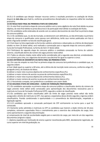 18
14.15.1 O candidato que desejar interpor recursos contra o resultado provisório na avaliação de títulos
disporá de dois dias para fazê-lo, conforme procedimentos disciplinados no respectivo edital de resultado
provisório.
15 DO RESULTADO FINAL NA PRIMEIRA ETAPA DO CONCURSO
15.1 A nota final na primeira etapa do concurso público será a soma algébrica da nota final obtida na prova
objetiva, da nota final obtida na prova discursiva e da pontuação total obtida na avaliação de títulos.
15.2 Os candidatos serão ordenados de acordo com os valores decrescentes da nota final na primeira etapa
do concurso público.
15.2.1 Os candidatos que, no ato da inscrição, se declararem com deficiência, se não eliminados na primeira
etapa do concurso e qualificados como pessoa com deficiência, terão seus nomes publicados em lista à
parte e figurarão também na lista de classificação geral.
15.3 Com base na lista organizada na forma dos subitens anteriores e observados os critérios de desempate
citados no item 16 deste edital, será realizada a convocação para a segunda etapa do concurso público –
Curso de Formação Profissional, na forma do item 17 deste edital.
15.4 Participará da segunda etapa do concurso público o candidato convocado na forma do subitem
anterior, classificado dentro do número de vagas previsto neste edital.
15.5 Todos os cálculos citados neste edital serão considerados até a segunda casa decimal, arredondando-
se o número para cima, se o algarismo da terceira casa decimal for igual ou superior a cinco.
16 DOS CRITÉRIOS DE DESEMPATE DA NOTA FINAL NA PRIMEIRA ETAPA
16.1 Em caso de empate na nota final na primeira etapa do concurso terá preferência o candidato que, na
seguinte ordem:
a) tiver idade igual ou superior a 60 anos, até o último dia de inscrição neste concurso, conforme artigo 27,
parágrafo único, do Estatuto do Idoso;
b) obtiver a maior nota na prova objetiva de conhecimentos específicos (P2);
c) obtiver a maior número de acertos na prova de conhecimentos específicos (P2);
d) obtiver a maior nota na prova objetiva de conhecimentos básicos (P1);
e) obtiver o maior número de acertos na prova de conhecimentos básicos (P1);
16.1.1 Persistindo o empate, terá preferência o candidato com maior idade.
17 DA SEGUNDA ETAPA DO CONCURSO – CURSO DE FORMAÇÃO PROFISSIONAL
17.1 Os candidatos aprovados na primeira etapa do concurso público e classificados dentro do número de
vagas previsto neste edital serão convocados para apresentação dos documentos necessários para a
matrícula no Curso de Formação Profissional (CFP), segundo a ordem de classificação.
17.2 Os candidatos que forem classificados além do limite de vagas previsto neste edital não terão
assegurado o direito de matrícula no CFP, mas apenas a expectativa desse direito segundo a rigorosa ordem
classificatória, ficando condicionada à oportunidade e à conveniência da Administração, respeitada a
legislação vigente.
17.2.1 O candidato aprovado e convocado participará do CFP estritamente na turma para a qual foi
convocado.
17.3 Somente serão admitidos à matrícula no CFP os candidatos que tiverem a idade mínima de 18 anos
completos, estiverem capacitados física e mentalmente para o exercício das atribuições do cargo, bem
como apresentarem a seguinte documentação:
a) comprovante de nível de escolaridade exigido para o exercício do cargo, por meio de um dos seguintes
documentos (original e cópia):
I – diploma expedido por Instituição de ensino superior reconhecida pelo MEC, devidamente registrado, de
curso superior em nível de graduação; ou
 