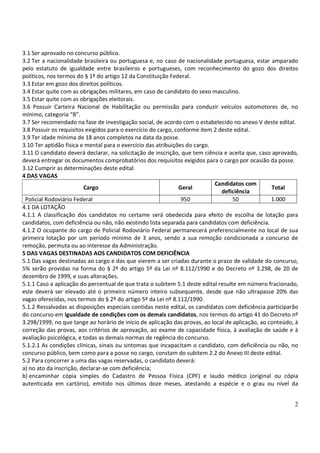 2
3.1 Ser aprovado no concurso público.
3.2 Ter a nacionalidade brasileira ou portuguesa e, no caso de nacionalidade portuguesa, estar amparado
pelo estatuto de igualdade entre brasileiros e portugueses, com reconhecimento do gozo dos direitos
políticos, nos termos do § 1º do artigo 12 da Constituição Federal.
3.3 Estar em gozo dos direitos políticos.
3.4 Estar quite com as obrigações militares, em caso de candidato do sexo masculino.
3.5 Estar quite com as obrigações eleitorais.
3.6 Possuir Carteira Nacional de Habilitação ou permissão para conduzir veículos automotores de, no
mínimo, categoria “B”.
3.7 Ser recomendado na fase de investigação social, de acordo com o estabelecido no anexo V deste edital.
3.8 Possuir os requisitos exigidos para o exercício do cargo, conforme item 2 deste edital.
3.9 Ter idade mínima de 18 anos completos na data da posse.
3.10 Ter aptidão física e mental para o exercício das atribuições do cargo.
3.11 O candidato deverá declarar, na solicitação de inscrição, que tem ciência e aceita que, caso aprovado,
deverá entregar os documentos comprobatórios dos requisitos exigidos para o cargo por ocasião da posse.
3.12 Cumprir as determinações deste edital.
4 DAS VAGAS
Cargo Geral
Candidatos com
deficiência
Total
Policial Rodoviário Federal 950 50 1.000
4.1 DA LOTAÇÃO
4.1.1 A classificação dos candidatos no certame será obedecida para efeito de escolha de lotação para
candidatos, com deficiência ou não, não existindo lista separada para candidatos com deficiência.
4.1.2 O ocupante do cargo de Policial Rodoviário Federal permanecerá preferencialmente no local de sua
primeira lotação por um período mínimo de 3 anos, sendo a sua remoção condicionada a concurso de
remoção, permuta ou ao interesse da Administração.
5 DAS VAGAS DESTINADAS AOS CANDIDATOS COM DEFICIÊNCIA
5.1 Das vagas destinadas ao cargo e das que vierem a ser criadas durante o prazo de validade do concurso,
5% serão providas na forma do § 2º do artigo 5º da Lei nº 8.112/1990 e do Decreto nº 3.298, de 20 de
dezembro de 1999, e suas alterações.
5.1.1 Caso a aplicação do percentual de que trata o subitem 5.1 deste edital resulte em número fracionado,
este deverá ser elevado até o primeiro número inteiro subsequente, desde que não ultrapasse 20% das
vagas oferecidas, nos termos do § 2º do artigo 5º da Lei nº 8.112/1990.
5.1.2 Ressalvadas as disposições especiais contidas neste edital, os candidatos com deficiência participarão
do concurso em igualdade de condições com os demais candidatos, nos termos do artigo 41 do Decreto nº
3.298/1999, no que tange ao horário de início de aplicação das provas, ao local de aplicação, ao conteúdo, à
correção das provas, aos critérios de aprovação, ao exame de capacidade física, à avaliação de saúde e à
avaliação psicológica, e todas as demais normas de regência do concurso.
5.1.2.1 As condições clínicas, sinais ou sintomas que incapacitam o candidato, com deficiência ou não, no
concurso público, bem como para a posse no cargo, constam do subitem 2.2 do Anexo III deste edital.
5.2 Para concorrer a uma das vagas reservadas, o candidato deverá:
a) no ato da inscrição, declarar-se com deficiência;
b) encaminhar cópia simples do Cadastro de Pessoa Física (CPF) e laudo médico (original ou cópia
autenticada em cartório), emitido nos últimos doze meses, atestando a espécie e o grau ou nível da
 
