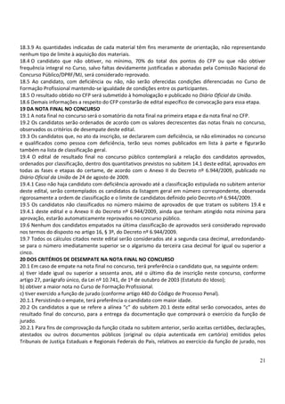 21
18.3.9 As quantidades indicadas de cada material têm fins meramente de orientação, não representando
nenhum tipo de limite à aquisição dos materiais.
18.4 O candidato que não obtiver, no mínimo, 70% do total dos pontos do CFP ou que não obtiver
frequência integral no Curso, salvo faltas devidamente justificadas e abonadas pela Comissão Nacional do
Concurso Público/DPRF/MJ, será considerado reprovado.
18.5 Ao candidato, com deficiência ou não, não serão oferecidas condições diferenciadas no Curso de
Formação Profissional mantendo-se igualdade de condições entre os participantes.
18.5 O resultado obtido no CFP será submetido à homologação e publicado no Diário Oficial da União.
18.6 Demais informações a respeito do CFP constarão de edital específico de convocação para essa etapa.
19 DA NOTA FINAL NO CONCURSO
19.1 A nota final no concurso será o somatório da nota final na primeira etapa e da nota final no CFP.
19.2 Os candidatos serão ordenados de acordo com os valores decrescentes das notas finais no concurso,
observados os critérios de desempate deste edital.
19.3 Os candidatos que, no ato da inscrição, se declararem com deficiência, se não eliminados no concurso
e qualificados como pessoa com deficiência, terão seus nomes publicados em lista à parte e figurarão
também na lista de classificação geral.
19.4 O edital de resultado final no concurso público contemplará a relação dos candidatos aprovados,
ordenados por classificação, dentro dos quantitativos previstos no subitem 14.1 deste edital, aprovados em
todas as fases e etapas do certame, de acordo com o Anexo II do Decreto nº 6.944/2009, publicado no
Diário Oficial da União de 24 de agosto de 2009.
19.4.1 Caso não haja candidato com deficiência aprovado até a classificação estipulada no subitem anterior
deste edital, serão contemplados os candidatos da listagem geral em número correspondente, observada
rigorosamente a ordem de classificação e o limite de candidatos definido pelo Decreto nº 6.944/2009.
19.5 Os candidatos não classificados no número máximo de aprovados de que tratam os subitens 19.4 e
19.4.1 deste edital e o Anexo II do Decreto nº 6.944/2009, ainda que tenham atingido nota mínima para
aprovação, estarão automaticamente reprovados no concurso público.
19.6 Nenhum dos candidatos empatados na última classificação de aprovados será considerado reprovado
nos termos do disposto no artigo 16, § 3º, do Decreto nº 6.944/2009.
19.7 Todos os cálculos citados neste edital serão considerados até a segunda casa decimal, arredondando-
se para o número imediatamente superior se o algarismo da terceira casa decimal for igual ou superior a
cinco.
20 DOS CRITÉRIOS DE DESEMPATE NA NOTA FINAL NO CONCURSO
20.1 Em caso de empate na nota final no concurso, terá preferência o candidato que, na seguinte ordem:
a) tiver idade igual ou superior a sessenta anos, até o último dia de inscrição neste concurso, conforme
artigo 27, parágrafo único, da Lei nº 10.741, de 1º de outubro de 2003 (Estatuto do Idoso);
b) obtiver a maior nota no Curso de Formação Profissional.
c) tiver exercido a função de jurado (conforme artigo 440 do Código de Processo Penal).
20.1.1 Persistindo o empate, terá preferência o candidato com maior idade.
20.2 Os candidatos a que se refere a alínea “c” do subitem 20.1 deste edital serão convocados, antes do
resultado final do concurso, para a entrega da documentação que comprovará o exercício da função de
jurado.
20.2.1 Para fins de comprovação da função citada no subitem anterior, serão aceitas certidões, declarações,
atestados ou outros documentos públicos (original ou cópia autenticada em cartório) emitidos pelos
Tribunais de Justiça Estaduais e Regionais Federais do País, relativos ao exercício da função de jurado, nos
 