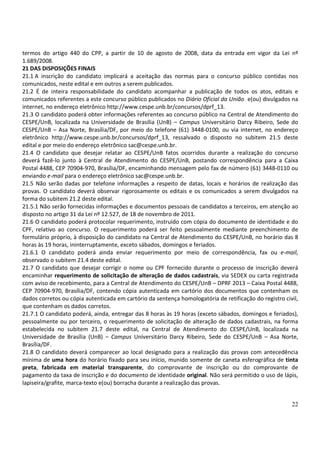 22
termos do artigo 440 do CPP, a partir de 10 de agosto de 2008, data da entrada em vigor da Lei nº
1.689/2008.
21 DAS DISPOSIÇÕES FINAIS
21.1 A inscrição do candidato implicará a aceitação das normas para o concurso público contidas nos
comunicados, neste edital e em outros a serem publicados.
21.2 É de inteira responsabilidade do candidato acompanhar a publicação de todos os atos, editais e
comunicados referentes a este concurso público publicados no Diário Oficial da União e(ou) divulgados na
internet, no endereço eletrônico http://www.cespe.unb.br/concursos/dprf_13.
21.3 O candidato poderá obter informações referentes ao concurso público na Central de Atendimento do
CESPE/UnB, localizada na Universidade de Brasília (UnB) – Campus Universitário Darcy Ribeiro, Sede do
CESPE/UnB – Asa Norte, Brasília/DF, por meio do telefone (61) 3448-0100, ou via internet, no endereço
eletrônico http://www.cespe.unb.br/concursos/dprf_13, ressalvado o disposto no subitem 21.5 deste
edital e por meio do endereço eletrônico sac@cespe.unb.br.
21.4 O candidato que desejar relatar ao CESPE/UnB fatos ocorridos durante a realização do concurso
deverá fazê-lo junto à Central de Atendimento do CESPE/UnB, postando correspondência para a Caixa
Postal 4488, CEP 70904-970, Brasília/DF, encaminhando mensagem pelo fax de número (61) 3448-0110 ou
enviando e-mail para o endereço eletrônico sac@cespe.unb.br.
21.5 Não serão dadas por telefone informações a respeito de datas, locais e horários de realização das
provas. O candidato deverá observar rigorosamente os editais e os comunicados a serem divulgados na
forma do subitem 21.2 deste edital.
21.5.1 Não serão fornecidas informações e documentos pessoais de candidatos a terceiros, em atenção ao
disposto no artigo 31 da Lei nº 12.527, de 18 de novembro de 2011.
21.6 O candidato poderá protocolar requerimento, instruído com cópia do documento de identidade e do
CPF, relativo ao concurso. O requerimento poderá ser feito pessoalmente mediante preenchimento de
formulário próprio, à disposição do candidato na Central de Atendimento do CESPE/UnB, no horário das 8
horas às 19 horas, ininterruptamente, exceto sábados, domingos e feriados.
21.6.1 O candidato poderá ainda enviar requerimento por meio de correspondência, fax ou e-mail,
observado o subitem 21.4 deste edital.
21.7 O candidato que desejar corrigir o nome ou CPF fornecido durante o processo de inscrição deverá
encaminhar requerimento de solicitação de alteração de dados cadastrais, via SEDEX ou carta registrada
com aviso de recebimento, para a Central de Atendimento do CESPE/UnB – DPRF 2013 – Caixa Postal 4488,
CEP 70904-970, Brasília/DF, contendo cópia autenticada em cartório dos documentos que contenham os
dados corretos ou cópia autenticada em cartório da sentença homologatória de retificação do registro civil,
que contenham os dados corretos.
21.7.1 O candidato poderá, ainda, entregar das 8 horas às 19 horas (exceto sábados, domingos e feriados),
pessoalmente ou por terceiro, o requerimento de solicitação de alteração de dados cadastrais, na forma
estabelecida no subitem 21.7 deste edital, na Central de Atendimento do CESPE/UnB, localizada na
Universidade de Brasília (UnB) – Campus Universitário Darcy Ribeiro, Sede do CESPE/UnB – Asa Norte,
Brasília/DF.
21.8 O candidato deverá comparecer ao local designado para a realização das provas com antecedência
mínima de uma hora do horário fixado para seu início, munido somente de caneta esferográfica de tinta
preta, fabricada em material transparente, do comprovante de inscrição ou do comprovante de
pagamento da taxa de inscrição e do documento de identidade original. Não será permitido o uso de lápis,
lapiseira/grafite, marca-texto e(ou) borracha durante a realização das provas.
 