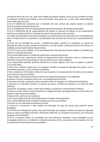 24
controle de alarme de carro etc., bem como relógio de qualquer espécie, óculos escuros, protetor auricular
ou quaisquer acessórios de chapelaria, tais como chapéu, boné, gorro etc. e, ainda, lápis, lapiseira/grafite,
marca-texto e(ou) borracha.
21.21.1 O CESPE/UnB recomenda que o candidato não leve nenhum dos objetos citados no subitem
anterior no dia de realização das provas.
21.21.2 O CESPE/UnB não ficará responsável pela guarda de quaisquer dos objetos supracitados.
21.21.3 O CESPE/UnB não se responsabilizará por perdas ou extravios de objetos ou de equipamentos
eletrônicos ocorridos durante a realização das provas nem por danos neles causados.
21.22 Não será permitida a entrada de candidatos no ambiente de provas portando armas. O candidato que
estiver armado deverá se encaminhar à Coordenação antes do início das provas para o acautelamento da
arma.
21.23 No dia de realização das provas, o CESPE/UnB poderá submeter os candidatos ao sistema de
detecção de metal nas salas, corredores e banheiros, a fim de impedir a prática de fraude e de verificar se o
candidato está portando material não permitido.
21.24 Terá suas provas anuladas e será automaticamente eliminado do concurso público o candidato que
durante a realização das provas:
a) for surpreendido dando ou recebendo auxílio para a execução das provas;
b) utilizar-se de livros, máquinas de calcular ou equipamento similar, dicionário, notas ou impressos que
não forem expressamente permitidos ou que se comunicar com outro candidato;
c) for surpreendido portando aparelhos eletrônicos ou outros objetos, tais como os listados no subitem
21.21 deste edital;
d) faltar com o devido respeito para com qualquer membro da equipe de aplicação das provas, com as
autoridades presentes ou com os demais candidatos;
e) fizer anotação de informações relativas às suas respostas no comprovante de inscrição ou em qualquer
outro meio que não os permitidos;
f) não entregar o material das provas ao término do tempo destinado para a sua realização;
g) afastar-se da sala, a qualquer tempo, sem o acompanhamento de fiscal;
h) ausentar-se da sala, a qualquer tempo, portando a folha de respostas ou a folha de texto definitivo;
i) descumprir as instruções contidas no caderno de provas, na folha de respostas ou na folha de texto
definitivo;
j) perturbar, de qualquer modo, a ordem dos trabalhos, causando em comportamento indevido;
k) utilizar ou tentar utilizar meios fraudulentos ou ilegais para obter aprovação própria ou de terceiros em
qualquer etapa do concurso público;
l) não permitir a coleta de sua assinatura;
m) for surpreendido portando caneta fabricada em material não transparente;
n) for surpreendido portando anotações em papéis que não os permitidos;
o) recusar-se a ser submetido ao detector de metal;
p) recusar-se a transcrever a frase contida nas instruções da capa das provas para posterior exame
grafológico.
21.25 No dia de realização das provas, não serão fornecidas, por qualquer membro da equipe de aplicação
dessas ou pelas autoridades presentes, informações referentes ao conteúdo das provas ou aos critérios de
avaliação e de classificação.
21.26 Se, a qualquer tempo, for constatado, por meio eletrônico, estatístico, visual, grafológico ou por
investigação policial, ter o candidato se utilizado de processo ilícito, suas provas serão anuladas e ele será
automaticamente eliminado do concurso público.
 