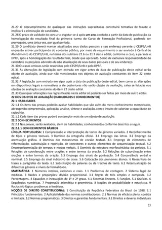 25
21.27 O descumprimento de quaisquer das instruções supracitadas constituirá tentativa de fraude e
implicará a eliminação do candidato.
21.28 O prazo de validade do concurso esgotar-se-á após um ano, contado a partir da data de publicação da
homologação do resultado final da primeira turma do Curso de Formação Profissional, podendo ser
prorrogado, uma única vez, por igual período.
21.29 O candidato deverá manter atualizados seus dados pessoais e seu endereço perante o CESPE/UnB
enquanto estiver participando do concurso público, por meio de requerimento a ser enviado à Central de
Atendimento do CESPE/UnB, na forma dos subitens 21.6 ou 21.7 deste edital, conforme o caso, e perante o
DPRF, após a homologação do resultado final, desde que aprovado. Serão de exclusiva responsabilidade do
candidato os prejuízos advindos da não atualização de seus dados pessoais e de seu endereço.
21.30 Os casos omissos serão resolvidos pelo CESPE/UnB e pelo DPRF.
21.31 As alterações de legislação com entrada em vigor antes da data de publicação deste edital serão
objeto de avaliação, ainda que não mencionadas nos objetos de avaliação constantes do item 22 deste
edital.
21.32 A legislação com entrada em vigor após a data de publicação deste edital, bem como as alterações
em dispositivos legais e normativos a ele posteriores não serão objeto de avaliação, salvo se listadas nos
objetos de avaliação constantes do item 22 deste edital.
21.33 Quaisquer alterações nas regras fixadas neste edital só poderão ser feitas por meio de outro edital.
22 DOS OBJETOS DE AVALIAÇÃO (HABILIDADES E CONHECIMENTOS)
22.1 HABILIDADES
22.1.1 Os itens das provas poderão avaliar habilidades que vão além do mero conhecimento memorizado,
abrangendo compreensão, aplicação, análise, síntese e avaliação, com o intuito de valorizar a capacidade de
raciocínio.
22.1.2 Cada item das provas poderá contemplar mais de um objeto de avaliação.
22.2 CONHECIMENTOS
22.2.1 Nas provas, serão avaliados, além de habilidades, conhecimentos conforme descritos a seguir.
22.2.1.1 CONHECIMENTOS BÁSICOS
LÍNGUA PORTUGUESA: 1 Compreensão e interpretação de textos de gêneros variados. 2 Reconhecimento
de tipos e gêneros textuais. 3 Domínio da ortografia oficial. 3.1 Emprego das letras. 3.2 Emprego da
acentuação gráfica. 4 Domínio dos mecanismos de coesão textual. 4.1 Emprego de elementos de
referenciação, substituição e repetição, de conectores e outros elementos de sequenciação textual. 4.2
Emprego/correlação de tempos e modos verbais. 5 Domínio da estrutura morfossintática do período. 5.1
Relações de coordenação entre orações e entre termos da oração. 5.2 Relações de subordinação entre
orações e entre termos da oração. 5.3 Emprego dos sinais de pontuação. 5.4 Concordância verbal e
nominal. 5.5 Emprego do sinal indicativo de crase. 5.6 Colocação dos pronomes átonos. 6 Reescritura de
frases e parágrafos do texto. 6.1 Substituição de palavras ou de trechos de texto. 6.2 Retextualização de
diferentes gêneros e níveis de formalidade.
MATEMÁTICA: 1 Números inteiros, racionais e reais. 1.1 Problemas de contagem. 2 Sistema legal de
medidas. 3 Razões e proporções; divisão proporcional. 3.1 Regras de três simples e composta. 3.2
Porcentagens. 4 Equações e inequações de 1º e 2º graus. 4.1 Sistemas lineares. 5 Funções. 5.1 Gráficos. 6
Sequências numéricas. 7 Progressão aritmética e geométrica. 8 Noções de probabilidade e estatística. 9
Raciocínio lógico: problemas aritméticos.
NOÇÕES DE DIREITO CONSTITUCIONAL: 1 Constituição da República Federativa do Brasil de 1988. 1.1
Princípios fundamentais. 2 Aplicabilidade das normas constitucionais. 2.1 Normas de eficácia plena, contida
e limitada. 2.2 Normas programáticas. 3 Direitos e garantias fundamentais. 3.1 Direitos e deveres individuais
 