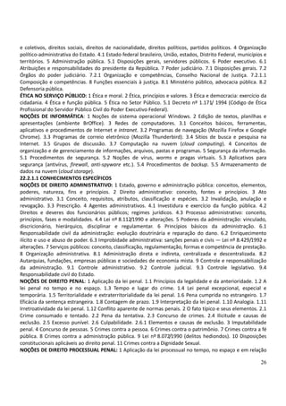 26
e coletivos, direitos sociais, direitos de nacionalidade, direitos políticos, partidos políticos. 4 Organização
político-administrativa do Estado. 4.1 Estado federal brasileiro, União, estados, Distrito Federal, municípios e
territórios. 5 Administração pública. 5.1 Disposições gerais, servidores públicos. 6 Poder executivo. 6.1
Atribuições e responsabilidades do presidente da República. 7 Poder judiciário. 7.1 Disposições gerais. 7.2
Órgãos do poder judiciário. 7.2.1 Organização e competências, Conselho Nacional de Justiça. 7.2.1.1
Composição e competências. 8 Funções essenciais à justiça. 8.1 Ministério público, advocacia pública. 8.2
Defensoria pública.
ÉTICA NO SERVIÇO PÚBLICO: 1 Ética e moral. 2 Ética, princípios e valores. 3 Ética e democracia: exercício da
cidadania. 4 Ética e função pública. 5 Ética no Setor Público. 5.1 Decreto nº 1.171/ 1994 (Código de Ética
Profissional do Servidor Público Civil do Poder Executivo Federal).
NOÇÕES DE INFORMÁTICA: 1 Noções de sistema operacional Windows. 2 Edição de textos, planilhas e
apresentações (ambiente BrOffice). 3 Redes de computadores. 3.1 Conceitos básicos, ferramentas,
aplicativos e procedimentos de Internet e intranet. 3.2 Programas de navegação (Mozilla Firefox e Google
Chrome). 3.3 Programas de correio eletrônico (Mozilla Thunderbird). 3.4 Sítios de busca e pesquisa na
Internet. 3.5 Grupos de discussão. 3.7 Computação na nuvem (cloud computing). 4 Conceitos de
organização e de gerenciamento de informações, arquivos, pastas e programas. 5 Segurança da informação.
5.1 Procedimentos de segurança. 5.2 Noções de vírus, worms e pragas virtuais. 5.3 Aplicativos para
segurança (antivírus, firewall, anti-spyware etc.). 5.4 Procedimentos de backup. 5.5 Armazenamento de
dados na nuvem (cloud storage).
22.2.1.1 CONHECIMENTOS ESPECÍFICOS
NOÇÕES DE DIREITO ADMINISTRATIVO: 1 Estado, governo e administração pública: conceitos, elementos,
poderes, natureza, fins e princípios. 2 Direito administrativo: conceito, fontes e princípios. 3 Ato
administrativo. 3.1 Conceito, requisitos, atributos, classificação e espécies. 3.2 Invalidação, anulação e
revogação. 3.3 Prescrição. 4 Agentes administrativos. 4.1 Investidura e exercício da função pública. 4.2
Direitos e deveres dos funcionários públicos; regimes jurídicos. 4.3 Processo administrativo: conceito,
princípios, fases e modalidades. 4.4 Lei nº 8.112/1990 e alterações. 5 Poderes da administração: vinculado,
discricionário, hierárquico, disciplinar e regulamentar. 6 Princípios básicos da administração. 6.1
Responsabilidade civil da administração: evolução doutrinária e reparação do dano. 6.2 Enriquecimento
ilícito e uso e abuso de poder. 6.3 Improbidade administrativa: sanções penais e civis — Lei nº 8.429/1992 e
alterações. 7 Serviços públicos: conceito, classificação, regulamentação, formas e competência de prestação.
8 Organização administrativa. 8.1 Administração direta e indireta, centralizada e descentralizada. 8.2
Autarquias, fundações, empresas públicas e sociedades de economia mista. 9 Controle e responsabilização
da administração. 9.1 Controle administrativo. 9.2 Controle judicial. 9.3 Controle legislativo. 9.4
Responsabilidade civil do Estado.
NOÇÕES DE DIREITO PENAL: 1 Aplicação da lei penal. 1.1 Princípios da legalidade e da anterioridade. 1.2 A
lei penal no tempo e no espaço. 1.3 Tempo e lugar do crime. 1.4 Lei penal excepcional, especial e
temporária. 1.5 Territorialidade e extraterritorialidade da lei penal. 1.6 Pena cumprida no estrangeiro. 1.7
Eficácia da sentença estrangeira. 1.8 Contagem de prazo. 1.9 Interpretação da lei penal. 1.10 Analogia. 1.11
Irretroatividade da lei penal. 1.12 Conflito aparente de normas penais. 2 O fato típico e seus elementos. 2.1
Crime consumado e tentado. 2.2 Pena da tentativa. 2.3 Concurso de crimes. 2.4 Ilicitude e causas de
exclusão. 2.5 Excesso punível. 2.6 Culpabilidade. 2.6.1 Elementos e causas de exclusão. 3 Imputabilidade
penal. 4 Concurso de pessoas. 5 Crimes contra a pessoa. 6 Crimes contra o patrimônio. 7 Crimes contra a fé
pública. 8 Crimes contra a administração pública. 9 Lei nº 8.072/1990 (delitos hediondos). 10 Disposições
constitucionais aplicáveis ao direito penal. 11 Crimes contra a Dignidade Sexual.
NOÇÕES DE DIREITO PROCESSUAL PENAL: 1 Aplicação da lei processual no tempo, no espaço e em relação
 