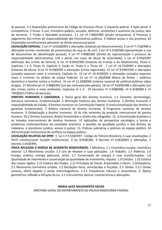 27
às pessoas. 1.1 Disposições preliminares do Código de Processo Penal. 2 Inquérito policial. 3 Ação penal. 4
Competência. 5 Prova. 6 Juiz, ministério público, acusado, defensor, assistentes e auxiliares da justiça, atos
de terceiros. 7 Prisão e liberdade provisória. 7.1 Lei nº 7.960/1989 (prisão temporária). 8 Processo e
julgamento dos crimes de responsabilidade dos funcionários públicos. 9 Habeas corpus e seu processo. 10
Disposições constitucionais aplicáveis ao direito processual penal.
LEGISLAÇÃO ESPECIAL: 1 Lei nº 10.826/2003 e alterações (Estatuto do Desarmamento). 2 Lei nº 7.716/1989 e
alterações (crimes resultantes de preconceitos de raça ou de cor). 3 Lei nº 5.553/1968 (apresentação e uso
de documentos de identificação pessoal). 4 Lei nº 4.898/1965 (direito de representação e processo de
responsabilidade administrativa, civil e penal, nos casos de abuso de autoridade). 5 Lei nº 9.455/1997
(definição dos crimes de tortura). 6 Lei nº 8.069/1990 (Estatuto da Criança e do Adolescente), Título II,
Capítulos I e II, Título III, Capítulo II, Seção III, Título V e Título VII . 7 Lei nº 10.741/2003 e alterações
(Estatuto do Idoso). 8 Lei nº 9.034/1995 e alterações (crime organizado). 12 Lei nº 9.099/1995 e alterações
(juizados especiais cíveis e criminais), Capítulo III,. 13 Lei nº 10.259/2001 e alterações (juizados especiais
cíveis e criminais no âmbito da Justiça Federal). 15 Lei nº 11.340/2006 (Maria da Penha – violência
doméstica e familiar contra a mulher). 16 Lei nº 11.343/2006 (sistema nacional de políticas públicas sobre
drogas). 17 Decreto-Lei nº 3.688/1941 (Lei das contravenções penais). 18 Lei nº 9.605/1998 e alterações (Lei
dos crimes contra o meio ambiente), Capítulos III e V . 19 Decretos nº 5.948/2006, nº 6.347/2008 e nº
7901/2013 (Tráfico de pessoas).
DIREITOS HUMANOS E CIDADANIA: 1 Teoria geral dos direitos humanos. 1.1 Conceito, terminologia,
estrutura normativa, fundamentação. 2 Afirmação histórica dos direitos humanos. 3 Direitos humanos e
responsabilidade do Estado. 4 Direitos humanos na Constituição Federal. 6 Institucionalização dos direitos e
garantias fundamentais. 7 Política nacional de direitos humanos. 8 Programas nacionais de direitos
humanos. 9 Globalização e direitos humanos. 10 As três vertentes da proteção internacional da pessoa
humana. 10.1 Direitos humanos, direito humanitário e direito dos refugiados. 11. A Constituição brasileira e
os tratados internacionais de direitos humanos. 12 Aplicações da perspectiva sociológica a temas e
problemas contemporâneos da sociedade brasileira: a questão da igualdade jurídica e dos direitos de
cidadania, o pluralismo jurídico, acesso à justiça. 13. Práticas judiciárias e policiais no espaço público. 14
Administração institucional de conflitos no espaço público.
LEGISLAÇÃO RELATIVA AO DPRF: 1. Lei n.º 9.503/1997 - Código de Trânsito Brasileiro, e suas atualizações; 2
Perfil constitucional: funções institucionais. 3 Lei 9.654/1982. 4 Decreto nº 6.061/2007 e alterações. 5
Decreto 1.655/1995.
FÍSICA APLICADA À PERÍCIA DE ACIDENTES RODOVIÁRIOS: 1 Mecânica. 1.1 Cinemática escalar, cinemática
vetorial. 1.2 Movimento circular. 1.3 Leis de Newton e suas aplicações. 1.4 Trabalho. 1.5 Potência. 1.6
Energia cinética, energia potencial, atrito. 1.7 Conservação de energia e suas transformações. 1.8
Quantidade de movimento e conservação da quantidade de movimento, impulso. 1.9 Colisões. 1.10 Estática
dos corpos rígidos. 1.11 Estática dos fluidos. 1.12 Princípios de Pascal, Arquimedes e Stevin. 2 Ondulatória.
2.1 Movimento harmônico simples. 2.2 Oscilações livres, amortecidas e forçadas. 2.3. Ondas. 2.3.1 Ondas
sonoras, efeito doppler e ondas eletromagnéticas. 2.3.2 Frequências naturais e ressonância. 3. Óptica
geométrica: reflexão e refração da luz. 3.1 Instrumentos ópticos: características e aplicações.
MARIA ALICE NASCIMENTO SOUZA
DIRETORA-GERAL DO DEPARTAMENTO DE POLÍCIA RODOVIÁRIA FEDERAL
 