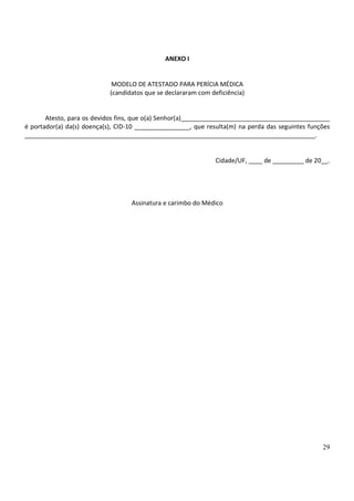 29
ANEXO I
MODELO DE ATESTADO PARA PERÍCIA MÉDICA
(candidatos que se declararam com deficiência)
Atesto, para os devidos fins, que o(a) Senhor(a)___________________________________________
é portador(a) da(s) doença(s), CID-10 ________________, que resulta(m) na perda das seguintes funções
____________________________________________________________________________________.
Cidade/UF, ____ de _________ de 20__.
Assinatura e carimbo do Médico
 
