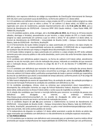 3
deficiência, com expressa referência ao código correspondente da Classificação Internacional de Doenças
(CID-10), bem como à provável causa da deficiência, na forma do subitem 5.2.1 deste edital.
5.2.1 O candidato com deficiência deverá enviar a cópia simples do CPF e o laudo médico (original ou cópia
autenticada em cartório) a que se refere a alínea “b” do subitem 5.2 deste edital, via SEDEX ou carta
registrada com aviso de recebimento, postado impreterivelmente até o dia 8 de julho de 2013, para a
Central de Atendimento do CESPE/UnB – Concurso DPRF 2013 (laudo médico) – Caixa Postal 4488, CEP
70904-970, Brasília/DF.
5.2.1.1 O candidato poderá, ainda, entregar, até o dia 8 de julho de 2013, das 8 horas às 19 horas (exceto
sábados, domingos e feriados), pessoalmente ou por terceiro, a cópia simples do CPF e o laudo médico
(original ou cópia autenticada em cartório) a que se refere a alínea “b” do subitem 5.2 deste edital, na
Central de Atendimento do CESPE/UnB – Universidade de Brasília (UnB) – Campus Universitário Darcy
Ribeiro, Sede do CESPE/UnB – Asa Norte, Brasília/DF.
5.2.2 O fornecimento do laudo médico (original ou cópia autenticada em cartório) e da cópia simples do
CPF, por qualquer via, é de responsabilidade exclusiva do candidato. O CESPE/UnB não se responsabiliza
por qualquer tipo de extravio que impeça a chegada dessa documentação a seu destino.
5.2.3 O laudo médico (original ou cópia autenticada em cartório) e a cópia simples do CPF terão validade
somente para este concurso público e não serão devolvidos, assim como não serão fornecidas cópias dessa
documentação.
5.3 O candidato com deficiência poderá requerer, na forma do subitem 6.4.9 deste edital, atendimento
especial, no ato da inscrição, para o dia de realização das provas, indicando as condições de que necessita
para a realização dessas, conforme previsto no artigo 40, §§ 1º e 2º, do Decreto nº 3.298/1999 e suas
alterações.
5.3.1 O candidato com deficiência que necessitar de tempo adicional para a realização das provas deverá
indicar a necessidade na solicitação de inscrição e encaminhar ou entregar, até o dia 8 de julho de 2013, na
forma do subitem 6.4.9 deste edital, justificativa acompanhada de laudo e parecer emitido por especialista
da área de sua deficiência que ateste a necessidade de tempo adicional, conforme prevê o § 2º do artigo 40
do Decreto nº 3.298/1999 e suas alterações.
5.4 Não haverá adaptação do exame de capacidade física, da avaliação de saúde, da avaliação psicológica e
do Curso de Formação Profissional às condições do candidato com deficiência ou não.
5.5 As condições psicológicas, clínicas, sinais ou sintomas que comprometem e(ou) impossibilitem o
desempenho das atribuições inerentes ao cargo de Policial Rodoviário Federal, dispostas no subitem 2.1
deste edital, estão previstas no Anexo III deste edital, e serão causa de inaptidão no certame.
5.6 A relação dos candidatos que tiveram a inscrição deferida para concorrer na condição de pessoa com
deficiência será divulgada na internet, no endereço eletrônico
http://www.cespe.unb.br/concursos/dprf_13, na ocasião da divulgação do edital que informará a
disponibilização da consulta aos locais e ao horário de realização das provas.
5.6.1 O candidato disporá de um dia para contestar o indeferimento na Central de Atendimento do
CESPE/UnB – Universidade de Brasília (UnB) – Campus Universitário Darcy Ribeiro, Sede do CESPE/UnB –
Asa Norte, Brasília/DF, pessoalmente ou por terceiro; ou pelo e-mail atendimentoespecial@cespe.unb.br.
Após esse período, não serão aceitos pedidos de revisão.
5.7 A inobservância do disposto no subitem 5.2 deste edital acarretará a perda do direito ao pleito das
vagas reservadas aos candidatos com deficiência e o não atendimento às condições especiais necessárias.
5.7 DA PERÍCIA MÉDICA
5.7.1 O candidato que se declarar com deficiência será convocado para se submeter à perícia médica oficial
promovida por equipe multiprofissional de responsabilidade do CESPE/UnB, formada por seis profissionais,
 