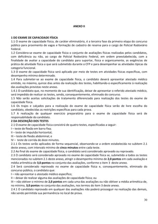 30
ANEXO II
1 DO EXAME DE CAPACIDADE FÍSICA
1.1 O exame de capacidade física, de caráter eliminatório, é a terceira fase da primeira etapa do concurso
público para provimento de vagas e formação de cadastro de reserva para o cargo de Policial Rodoviário
Federal.
1.2 Considera-se exame de capacidade física o conjunto de avaliações físicas realizadas pelos candidatos,
com deficiência ou não, ao cargo de Policial Rodoviário Federal, em ordem preestabelecida, com a
finalidade de avaliar a capacidade do candidato para suportar, física e organicamente, as exigências de
prática de atividade física a que será submetido durante o CFP e para desempenhar as atividades típicas da
categoria funcional.
1.3 O exame de capacidade física será aplicado por meio de testes em atividades físicas específicas, com
desempenho mínimo determinado.
1.4 Para submeter-se ao exame de capacidade física, o candidato deverá apresentar atestado médico
emitido, no máximo, quinze dias antes da realização dos testes, habilitando-o especificamente à realização
das avaliações previstas neste anexo.
1.4.1 O candidato que, no momento de sua identificação, deixar de apresentar o referido atestado médico,
será impedido de realizar os testes, sendo, consequentemente, eliminado do concurso.
1.5 Não serão aceitas solicitações de tratamento diferenciado para realização dos testes do exame de
capacidade física.
1.6 Os trajes e calçados para a realização do exame de capacidade física serão de livre escolha do
candidato, obedecidas as restrições específicas para cada prova.
1.7 A realização de qualquer exercício preparatório para o exame de capacidade física será de
responsabilidade do candidato.
2 DA DESCRIÇÃO DOS TESTES
2.1 O exame de capacidade física consistirá de quatro testes, especificadas a seguir:
I – teste de flexão em barra fixa;
II – teste de impulsão horizontal;
III – teste de flexão abdominal; e
IV – teste de corrida de doze minutos.
2.1.1 Os testes serão aplicados de forma sequencial, observando-se a ordem estabelecida no subitem 2.1
deste anexo, com intervalo mínimo de cinco minutos entre cada teste.
2.2 Ao final do exame de capacidade física, o candidato será considerado aprovado ou reprovado.
2.3 O candidato será considerado aprovado no exame de capacidade física se, submetido a todos os testes
mencionados no subitem 2.1 deste anexo, atingir o desempenho mínimo de 2,0 pontos em cada avaliação e
média aritmética de 3,0 pontos no conjunto das avaliações, conforme o item 3 deste anexo.
2.4 Será considerado reprovado no exame de capacidade física e, consequentemente, eliminado do
concurso público, o candidato que:
I – não apresentar o atestado médico específico;
II – deixar de realizar alguma das avaliações de capacidade física; ou
III – não obtiver o mínimo de 2,0 pontos em cada uma das avaliações ou não obtiver a média aritmética de,
no mínimo, 3,0 pontos no conjunto das avaliações, nos termos do item 3 deste anexo.
2.4.1 O candidato reprovado em qualquer das avaliações não poderá prosseguir na realização das demais,
não sendo permitida sua permanência no local de prova.
 