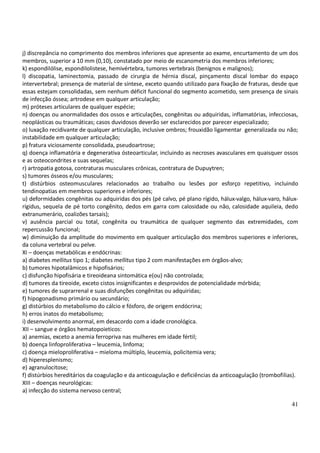 41
j) discrepância no comprimento dos membros inferiores que apresente ao exame, encurtamento de um dos
membros, superior a 10 mm (0,10), constatado por meio de escanometria dos membros inferiores;
k) espondilólise, espondilolistese, hemivértebra, tumores vertebrais (benignos e malignos);
l) discopatia, laminectomia, passado de cirurgia de hérnia discal, pinçamento discal lombar do espaço
intervertebral; presença de material de síntese, exceto quando utilizado para fixação de fraturas, desde que
essas estejam consolidadas, sem nenhum déficit funcional do segmento acometido, sem presença de sinais
de infecção óssea; artrodese em qualquer articulação;
m) próteses articulares de qualquer espécie;
n) doenças ou anormalidades dos ossos e articulações, congênitas ou adquiridas, inflamatórias, infecciosas,
neoplásticas ou traumáticas; casos duvidosos deverão ser esclarecidos por parecer especializado;
o) luxação recidivante de qualquer articulação, inclusive ombros; frouxidão ligamentar generalizada ou não;
instabilidade em qualquer articulação;
p) fratura viciosamente consolidada, pseudoartrose;
q) doença inflamatória e degenerativa ósteoarticular, incluindo as necroses avasculares em quaisquer ossos
e as osteocondrites e suas sequelas;
r) artropatia gotosa, contraturas musculares crônicas, contratura de Dupuytren;
s) tumores ósseos e/ou musculares;
t) distúrbios osteomusculares relacionados ao trabalho ou lesões por esforço repetitivo, incluindo
tendinopatias em membros superiores e inferiores;
u) deformidades congênitas ou adquiridas dos pés (pé calvo, pé plano rígido, hálux-valgo, hálux-varo, hálux-
rígidus, sequela de pé torto congênito, dedos em garra com calosidade ou não, calosidade aquileia, dedo
extranumerário, coalizões tarsais);
v) ausência parcial ou total, congênita ou traumática de qualquer segmento das extremidades, com
repercussão funcional;
w) diminuição da amplitude do movimento em qualquer articulação dos membros superiores e inferiores,
da coluna vertebral ou pelve.
XI – doenças metabólicas e endócrinas:
a) diabetes mellitus tipo 1; diabetes mellitus tipo 2 com manifestações em órgãos-alvo;
b) tumores hipotalâmicos e hipofisários;
c) disfunção hipofisária e tireoideana sintomática e(ou) não controlada;
d) tumores da tireoide, exceto cistos insignificantes e desprovidos de potencialidade mórbida;
e) tumores de suprarrenal e suas disfunções congênitas ou adquiridas;
f) hipogonadismo primário ou secundário;
g) distúrbios do metabolismo do cálcio e fósforo, de origem endócrina;
h) erros inatos do metabolismo;
i) desenvolvimento anormal, em desacordo com a idade cronológica.
XII – sangue e órgãos hematopoieticos:
a) anemias, exceto a anemia ferropriva nas mulheres em idade fértil;
b) doença linfoproliferativa – leucemia, linfoma;
c) doença mieloproliferativa – mieloma múltiplo, leucemia, policitemia vera;
d) hiperesplenismo;
e) agranulocitose;
f) distúrbios hereditários da coagulação e da anticoagulação e deficiências da anticoagulação (trombofilias).
XIII – doenças neurológicas:
a) infecção do sistema nervoso central;
 