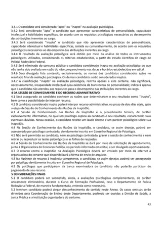 45
3.4.1 O candidato será considerado “apto” ou “inapto” na avaliação psicológica.
3.4.2 Será considerado “apto” o candidato que apresentar características de personalidade, capacidade
intelectual e habilidades específicas, de acordo com os requisitos psicológicos necessários ao desempenho
das atribuições inerentes ao cargo.
3.4.3 Será considerado “inapto” o candidato que não apresentar características de personalidade,
capacidade intelectual e habilidades específicas, isolada ou cumulativamente, de acordo com os requisitos
psicológicos necessários ao desempenho das atribuições inerentes ao cargo.
3.4.4 O resultado da avaliação psicológica será obtido por meio da análise de todos os instrumentos
psicológicos utilizados, considerando os critérios estabelecidos, a partir do estudo científico do cargo de
Policial Rodoviário Federal.
3.4.5 Será eliminado do concurso público o candidato considerado inapto na avaliação psicológica ou que
não tenha sido avaliado em razão do não comparecimento nas datas e horários estabelecidos em edital .
3.4.6 Será divulgada lista contendo, exclusivamente, os nomes dos candidatos considerados aptos no
resultado final da avaliação psicológica. Os demais candidatos serão considerados inaptos.
3.4.7 A classificação “inapto” na avaliação psicológica, restrita apenas a este certame, não significará,
necessariamente, incapacidade intelectual e/ou existência de transtornos de personalidade; indicará apenas
que o candidato não atendeu aos requisitos para o desempenho das atribuições inerentes ao cargo.
4 DA SESSÃO DE CONHECIMENTO E DO RECURSO ADMINISTRATIVO
4.1 Será assegurado ao candidato conhecer as razões que determinaram o seu resultado como “inapto”,
bem como a possibilidade de interpor recurso.
4.2 O candidato considerado inapto poderá interpor recurso administrativo, no prazo de dois dias úteis, após
a etapa de Sessão de Conhecimento das Razões da Inaptidão.
4.3 A Sessão de Conhecimento das Razões da Inaptidão é o procedimento técnico, de caráter
exclusivamente informativo, no qual um psicólogo explica ao candidato o seu resultado, esclarecendo suas
eventuais dúvidas. Nessa ocasião, o candidato recebe um laudo síntese e um parecer psicológico sobre sua
inaptidão.
4.4 Na Sessão de Conhecimento das Razões da Inaptidão, o candidato, se assim desejar, poderá ser
assessorado por psicólogo contratado, devidamente inscrito em Conselho Regional de Psicologia.
4.5 Não será permitido ao candidato, nem ao psicólogo contratado, gravar a sessão de conhecimento e nem
retirar ou reproduzir os testes psicológicos e as folhas de respostas.
4.6 A Sessão de Conhecimento das Razões da Inaptidão se dará por meio de solicitação de agendamento,
junto à Organizadora do Concurso Público, no período informado em edital, a ser divulgado oportunamente.
4.7 O recurso contra a inaptidão na Avaliação Psicológica deverá ser enviado por meio da internet à
organizadora do certame que disponibilizará a forma de envio de arquivos
4.8 Na hipótese de recurso à instância competente, o candidato, se assim desejar, poderá ser assessorado
por psicólogo devidamente inscrito em Conselho Regional de Psicologia.
4.9 Os psicólogos que participaram da banca examinadora do candidato não poderão participar do
julgamento de seu recurso.
5 CONSIDERAÇÕES FINAIS
5.1 O candidato poderá ser submetido, ainda, a avaliações psicológicas complementares, de caráter
unicamente eliminatório, durante o Curso de Formação Profissional, caso o Departamento de Policia
Rodoviária Federal, de maneira fundamentada, entenda como necessário.
5.2 Nenhum candidato poderá alegar desconhecimento do contido neste Anexo. Os casos omissos serão
dirimidos pela Coordenação de Ensino deste Departamento, podendo ser ouvidas a Divisão de Saúde, a
Junta Médica e a instituição organizadora do certame.
 