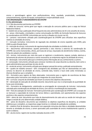 50
ensino e aprendizagem agirem com profissionalismo, ética, equidade, proatividade, cordialidade,
comprometimento, espírito de equipe, transparência e responsabilidade social.
3 DA ORGANIZAÇÃO E FUNCIONAMENTO DO CFP/PRF
3.1 Da administração
3.1.1 São documentos pertinentes ao CFP/PRF:
I – edital do concurso: norma geral que regula a execução do concurso público para o cargo de Policial
Rodoviário Federal;
II – boletim de serviço: publicação oficial frequente dos atos administrativos da UE e do conselho de ensino;
III – avisos: informações, orientações e outras comunicações da COEN, da Comissão Nacional de Concurso
ou coordenadores do CFP/PRF, transmitidos por escrito e afixados em murais nas UE;
IV – portaria: instrumento utilizado pela coordenação-geral do CFP/PRF para oficializar atos específicos
relativos às atividades de ensino;
V – instrução normativa: instrumento de regulação das atividades de ensino expedido pela COEN, pela
CGRH ou pela Direção-Geral;
VI – instrução de serviço: instrumento de regulamentação das atividades no âmbito da UE;
VII – documentos administrativos: aqueles pertinentes a atos internos e externos da coordenação do
CFP/PRF, tais como memorandos, ofícios, permutas de serviço, requisições de atendimento médico, crachás,
fichas de cadastro de candidatos e outros;
VIII – termos: instrumentos por meio dos quais se registram o recebimento, repasse, juntada, abertura e
fechamento de volumes de processos e outros necessários ao andamento regular da atividade de ensino;
IX – declaração: instrumento pelo qual o emitente presta informações de seu conhecimento a outrem;
X – convocação: instrumento utilizado para convocar membros do corpo discente ou docente, bem como o
apoio administrativo para participar de atos da UE;
XI – escala de serviço: instrumento utilizado para designar pessoal de serviço, publicado semanalmente;
XII – quadro de trabalho semanal – QTS: cronograma das atividades que irão ser desenvolvidas em cada
semana no decorrer da atividade de ensino, contendo data, horário e local onde serão ministradas as
diversas disciplinas que o compõem;
XIII – formulário para registro de fatos observados: instrumento para o registro de ocorrências de fatos
observados pelos instrutores com relação aos integrantes do corpo discente;
XIV – currículo: conjunto de atividades que levam ao alcance dos objetivos educacionais;
XV – declaração de execução de atividade docente: documento que visa à comprovação da quantidade de
horas-aula ministradas;
XVI – formulário de desligamento, substituição ou prorrogação de convocação de instrutor: instrumento
solicitado pela coordenação da atividade de ensino, com ciência e manifestação do interessado;
XVII – ficha de avaliação do instrutor: formulário preenchido pela coordenação do CFP/PRF com o escopo de
se mensurar a capacidade do instrutor de tornar efetivo o aprendizado, com apontamentos dos aspectos
positivos e dos aspectos comportamentais;
XVIII – plano de aula: documento que trata do desenvolvimento de cada aula ou sessão de instrução que
integra o estudo de uma determinada unidade didática;
XIX – plano de disciplina: documento que estabelece os objetivos específicos da disciplina, as unidades
didáticas que a compõem, as respectivas cargas horárias e o método de avaliação do candidato;
XX – relatório final de disciplina: documento com exposição minuciosa dos fatos e atividades desenvolvidas
durante as atividades de ensino, a serem apreciados pela autoridade de ensino imediatamente superior a
quem o elabora;
XXI – ata de ensino: registro de reuniões realizadas durante o CFP.
 
