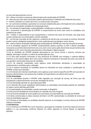 52
em que está apresentando a turma;
VIII – efetuar consultas ou pesquisas determinadas pela coordenação do CFP/PRF;
IX – zelar para que não sejam conduzidos objetos desnecessários e indevidos aos ambientes de ensino;
X – manter a disciplina e a ordem da turma, na ausência dos instrutores;
XI – ser o primeiro candidato a apresentar-se nos locais estabelecidos para a formação da turma, dispondo-a
conforme as orientações recebidas da Coordenação-Geral;
XII – ser exemplo de organização, responsabilidade e retidão para os demais candidatos;
XIII – encaminhar à coordenação do CFP/PRF os requerimentos da turma, bem como os candidatos com
problemas de saúde;
XIV – receber e responsabilizar-se por equipamentos e materiais dos locais de instrução, sob carga e(ou)
cautela, zelando por sua conservação e correta utilização;
XV – ao final das instruções do dia, organizar o ambiente da sala de aula, arrumando as carteiras, fechando
janelas e portas, desligando equipamentos e luzes, podendo para isso designar outros alunos;
XVI – exercer demais atribuições definidas pela coordenação do CFP/PRF por meio de instrução de serviço.
3.1.9 As atividades regulares do CFP/PRF compreenderão aquelas previstas no QTS e demais atividades
necessárias ao perfeito desenvolvimento do curso, bem como outras ações decorrentes da permanência dos
candidatos na UE, como intervalos para descanso, alimentação e higiene pessoal.
3.1.10 As atividades do CFP/PRF poderão desenvolver-se nos turnos diurno e noturno, inclusive aos
sábados, domingos e feriados, a critério da coordenação do curso.
3.1.11 Para cada disciplina ministrada na fase presencial do CFP/PRF será entregue o material didático,
impresso ou em arquivo digital, bem como outros materiais necessários à execução das aulas, que serão de
uso, guarda e conservação exclusivos do candidato.
3.1.11.1 Os materiais classificados como sigilosos serão distribuídos atendendo à necessidade de
conhecimento e recolhidos após a utilização.
3.1.12 O material acautelado ao candidato deverá ser devolvido em boas condições à coordenação do
CFP/PRF, sempre que solicitado.
3.1.13 O extravio de materiais classificados como sigilosos ou de material específico da PRF será apurado em
processo administrativo, sem prejuízo das medidas correspondentes nas esferas cível e penal.
3.2 Das Solenidades
3.2.1 As solenidades durante o CPF/PRF serão reguladas por instrução de serviço, de forma que não
prejudiquem o desenvolvimento normal das atividades do ensino.
3.2.2 As solenidades deverão ser aprovadas pela COEN.
3.2.2.1 Quando não houver expediente administrativo, as solenidades mencionadas poderão ser realizadas
em datas a serem definidas pela COEN.
3.2.3 A participação nas solenidades, quando convocado, é obrigatória.
3.2.4 No início da atividade de ensino poderá ser realizada uma aula inaugural.
3.2.5 Ao final da atividade de ensino poderá ser promovida uma solenidade de conclusão do CFP/PRF.
3.2.6 Serão comemoradas as datas nacionais do Brasil e da PRF, representadas na atividade de ensino por
meio de solenidades especiais.
3.2.7 Durante as solenidades, os candidatos deverão observar as orientações e normas internas do CFP/PRF
relativas à atividade.
3.3 Da Matrícula
3.3.1 A matrícula no CFP/PRF tem como requisitos a aprovação do candidato na primeira etapa do concurso
público e a sua convocação, conforme disposto em edital, seguindo as normas fixadas na legislação
aplicável.
 