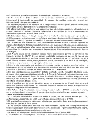 54
VIII – outros casos, quando expressamente autorizados pela coordenação do CFP/PRF.
3.5.4 Nos casos de que trata o subitem acima, deverá ser encaminhada por escrito a documentação
indispensável à comprovação da necessidade de ausência do candidato requerente, devendo ser
homologada pela coordenação do CFP/PRF.
3.5.5 Nas situações previstas nos incisos IV, V e VI será justificada a ausência por até oito dias consecutivos
de atividades a critério do Coordenador Geral dependendo do caso.
3.5.6 Não será admitida a justificativa para o adiamento ou a não realização das provas teóricas durante o
CFP/PRF, devendo o candidato comunicar previamente à coordenação do curso a necessidade de
atendimento especial para a realização das provas.
3.5.7 O atestado médico ou odontológico para justificativa de falta deverá ser apresentado no prazo máximo
de 24 horas, após a ausência, emitido por profissional qualificado e devidamente identificado, e poderá ser
submetido, a critério da coordenação do CFP/PRF, à homologação de profissional designado pela PRF.
3.5.8 Os candidatos com problemas de saúde, amparados por atestados médicos, cumprirão o período de
afastamento indicado no atestado em estabelecimento médico ou em sua residência local, às suas expensas.
3.5.9 Incorre na justificativa de faltas, a aluna que apresentar atestado de gravidez, visando a preservação
da integridade física da aluna e do feto, em razão da especialidade de esforço eminentemente físico durante
as instruções.
3.5.10 A aluna grávida deverá apresentar atestado médico específico que permita sua participação nas
instruções práticas do CFP/PRF, devendo constar no atestado expressamente que não há risco na sua
participação em cada uma das disciplinas práticas previstas na grade curricular do Curso de Formação, a
saber: técnicas de defesa pessoal, condução veicular policial, armamento e tiro, técnicas de abordagem,
atendimento em primeiros socorros e princípios básicos para a saúde.
3.5.10.1 A não apresentação pela candidata do atestado referido no subitem anterior, implicará o
impedimento de sua participação nas instruções das disciplinas indicadas, resultando em faltas não
justificadas, as quais serão apuradas nos termos do subitem 3.5.14 deste anexo.
3.5.11 Caso o candidato exceda o quantitativo de faltas justificadas previstas no subitem 3.5.3 deste anexo,
desde que esteja prevista a realização de outro Curso de Formação Profissional relativo ao presente certame
e que seja possível nomeá-lo dentro do prazo de validade do concurso, ficar-lhe-á assegurada a sua
convocação para matrícula em CFP/PRF posterior, dentro do prazo de validade do certame, observado o
disposto no subitem 3.5.12 deste anexo.
3.5.12 O candidato que, nos termos do subitem acima, vier a participar de um CFP/PRF posterior, deverá
fazê-lo em igualdade de condições com os demais candidatos, inclusive em relação à necessidade de
frequência integral às atividades de ensino.
3.5.13 As faltas não justificadas serão comunicadas pela coordenação do CFP/PRF ao conselho de ensino,
que se manifestará sobre a necessidade de abertura de procedimento disciplinar para a devida apuração.
3.6 Das Avaliações e classificação
3.6.1 O candidato será submetido a avaliações teóricas e práticas, em datas a serem definidas pela COEN,
conforme disposições contidas em edital, para verificação de seu rendimento no CFP/PRF.
3.6.2 As avaliações teóricas serão elaboradas e aplicadas pela organizadora do certame, sendo realizadas por
meio de prova objetiva, na forma escrita.
3.6.3 As avaliações práticas serão aplicadas pelo corpo docente do CFP/PRF com o acompanhamento de
fiscais designados pela organizadora do certame, de forma padronizada e registradas em formulário próprio,
considerando as peculiaridades das disciplinas ministradas.
3.6.4 Ao final de cada avaliação, o candidato será considerado aprovado ou reprovado:
I – resultado final das provas objetivas é o resultado da média aritimética das avaliações teóricas.
 