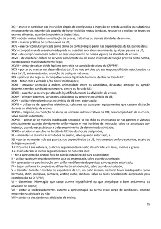58
XXI – assistir e participar das instruções depois de configurada a ingestão de bebida alcoólica ou substância
entorpecente ou, estando sob suspeita de haver incidido nestas condutas, recusar-se a realizar os testes ou
exames atinentes, quando da ocorrência destes fatos;
XXII – adotar meios ilícitos na realização de provas, trabalhos ou demais atividades de ensino;
XXIII – manter práticas de cunho sexual na UE;
XXIV – exercer conduta tipificada como crime ou contravenção penal nas dependências da UE ou fora dela;
XXV – comportar-se de maneira inadequada ou assediar, moral ou sexualmente, qualquer pessoa na UE;
XXVI – descumprir ou induzir outrem ao descumprimento de norma vigente na atividade de ensino;
XXVII – desobedecer ordem de servidor competente ou de aluno investido de função prevista nesta norma,
exceto quando manifestadamente ilegal;
XXVIII – deixar de saldar dívida legítima contraída na condição de aluno do CFP/PRF;
XXIX – portar ou manter nas dependências da UE ou nos veículos sob sua responsabilidade estacionados na
área da UE, armamento e/ou munição de qualquer natureza;
XXX – praticar ato ilegal ou incompatível com a dignidade humana, dentro ou fora da UE;
XXXI – faltar com a verdade e/ou omitir informações;
XXXII – provocar alteração à ordem, animosidade entre os candidatos, desacatar, ameaçar ou agredir
docente, servidor, candidato ou terceiro, dentro ou fora da UE;
XXXIII – ausentar-se ou chegar atrasado injustificadamente às atividades de ensino;
XXXIV – ofender docentes, servidores, candidatos ou terceiros no âmbito da UE;
XXXV – utilizar eletrodomésticos no âmbito da UE sem autorização;
XXXVI – utilizar-se de aparelhos eletrônicos, celulares ou quaisquer equipamentos que causem distração
durante as atividades de ensino;
XXXVII – dirigir-se, na condição de aluno, às unidades administrativas da PRF, desacompanhado de instrutor,
salvo quando autorizado;
XXXVIII – portar-se de maneira inadequada sentando-se no chão ou encostando-se nas paredes e viaturas
principalmente quando devidamente uniformizado e nos horários de instrução, salvo se autorizado por
instrutor, quando necessário para o desenvolvimento de determinada atividade;
XXXIX – estacionar veículos no âmbito da UE fora dos locais designados;
XL – alimentar-se durante as atividades de ensino, salvo quando autorizado; e
XLI – portar ou manter sob sua guarda, nas dependências da UE, instrumentos perfuro-cortantes, exceto os
de higiene pessoal;
3.7.2 Quanto à sua natureza, os ilícitos regulamentares serão classificadas em leves, médios e graves.
3.7.3 Consideram-se ilícitos regulamentares de natureza leve:
I – ter a apresentação pessoal fora do padrão estabelecido para o candidato;
II – utilizar qualquer peça do uniforme suja ou amarrotada, salvo quando autorizado;
III – apresentar-se para instrução com uniforme diferente do previsto, salvo quando autorizado;
IV – trajar uniforme incompleto ou diferente do estabelecido, salvo quando autorizado;
V – transitar durante o horário de expediente da UE, no pátio interno, vestindo trajes inadequados como
bermuda, short, minissaia, camiseta, vestido curto, sandália, salvo os casos devidamente autorizados pela
coordenação do CFP/PRF;
VI – disseminar informação que cause alarme injustificável ou que prejudique o bom andamento da
atividade de ensino;
VII – portar-se inadequadamente, durante a apresentação da turma e(ou) corpo de candidatos, estando
envolvido na atividade ou não;
VIII – portar-se desatento nas atividades de ensino;
 