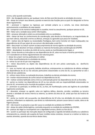 60
ensino, salvo quando autorizado;
XVIII – dar divulgação externa, por qualquer meio, de fato ocorrido durante as atividades de ensino;
XIX – deixar de cumprir seus deveres, quando no exercício das funções para as quais for designado na forma
deste regulamento;
XX – promover o ingresso ou ingressar, por vontade própria ou a convite, nas áreas destinadas
exclusivamente a candidatos do sexo oposto;
XXI – comportar-se de maneira inadequada ou assediar, moral ou sexualmente, qualquer pessoa na UE;
XXII – faltar com a verdade e(ou) omitir informações;
XXIII – provocar alteração à ordem ou animosidade entre os candidatos;
XXIV – deixar de levar ao conhecimento da coordenação, pela devida via hierárquica, as irregularidades de
que tiver ciência, reduzindo a termo as ofensas, ameaças ou agressões que possa ter recebido;
XXV – realizar atos de higiene ou necessidades fisiológicas, bem como transitar em trajes inadequados nas
dependências da UE que sejam de uso comum não destinadas a este fim;
XXVI – descumprir ou induzir outrem ao descumprimento de norma vigente na atividade de ensino;
XXVII – deixar de devolver em boas condições os materiais fornecidos pela coordenação do CFP/PRF.
XXVIII – desobedecer às ordens do chefe de turma, exceto as manifestadamente ilegais; e
XXIX – fumar durante as instruções ou nas dependências da UE, salvo nos locais e horários permitidos;
3.7.5 Consideram-se ilícitos regulamentares de natureza grave:
I – deixar de cumprir normas publicadas em edital;
II – faltar injustificadamente às atividades de ensino;
III – entrar ou sair da UE por vias irregulares;
IV – retirar documento ou objeto das dependências da UE sem prévia autorização, ou danificá-lo
dolosamente;
V – usar, ou manter sob sua guarda, bebidas alcoólicas, entorpecentes ou substâncias de efeitos análogos
nas dependências da UE ou nos veículos particulares estacionados na área da UE, ou apresentar-se sob o
efeito de tais substâncias;
VI – utilizar meios ilícitos na realização de provas, trabalhos ou demais atividades de ensino;
VII – manter relacionamento de cunho sexual nas dependências da UE;
VIII – realizar conduta tipificada como crime ou contravenção penal nas dependências da UE ou fora dela;
IX – portar ou manter nas dependências da UE ou nos veículos sob sua responsabilidade estacionados na
área da UE, armamento e/ou munição de qualquer natureza;
X – promover ou participar, no âmbito da UE, ou fora, de manifestação contra ato legítimo de autoridade
legalmente constituída;
XI – desacatar, ameaçar ou agredir, salvo em legítima defesa, docente, servidor, candidato ou terceiro
durante a atividade de ensino interna ou externa, ou dentro da área da UE, ainda que fora do horário de
instrução;
XII – portar ou manter sob sua guarda, nas dependências da UE e/ou nas atividades de ensino, produtos
químicos, inflamáveis ou explosivos, que direta ou indiretamente, possam causar danos à saúde, salvo os de
higiene pessoal;
XIII – não ressarcir os prejuízos a que der causa na condição de candidato do CFP/PRF;
XIV – deixar de saldar dívida legítima, contraída enquanto na condição de candidato do CFP/PRF;
XV – praticar ato ilegal ou incompatível com a dignidade humana, dentro ou fora da UE;
XVI – assistir ou participar das instruções depois de configurada a ingestão de bebida alcoólica ou substância
entorpecente ou, estando sob suspeita de haver incidido nestas condutas, recusar-se a realizar os testes ou
exames atinentes, quando da ocorrência destes fatos;
 