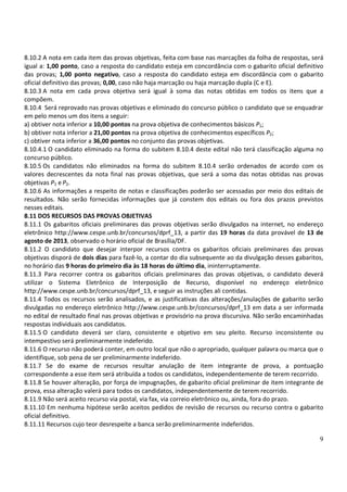 9
8.10.2 A nota em cada item das provas objetivas, feita com base nas marcações da folha de respostas, será
igual a: 1,00 ponto, caso a resposta do candidato esteja em concordância com o gabarito oficial definitivo
das provas; 1,00 ponto negativo, caso a resposta do candidato esteja em discordância com o gabarito
oficial definitivo das provas; 0,00, caso não haja marcação ou haja marcação dupla (C e E).
8.10.3 A nota em cada prova objetiva será igual à soma das notas obtidas em todos os itens que a
compõem.
8.10.4 Será reprovado nas provas objetivas e eliminado do concurso público o candidato que se enquadrar
em pelo menos um dos itens a seguir:
a) obtiver nota inferior a 10,00 pontos na prova objetiva de conhecimentos básicos P1;
b) obtiver nota inferior a 21,00 pontos na prova objetiva de conhecimentos específicos P2;
c) obtiver nota inferior a 36,00 pontos no conjunto das provas objetivas.
8.10.4.1 O candidato eliminado na forma do subitem 8.10.4 deste edital não terá classificação alguma no
concurso público.
8.10.5 Os candidatos não eliminados na forma do subitem 8.10.4 serão ordenados de acordo com os
valores decrescentes da nota final nas provas objetivas, que será a soma das notas obtidas nas provas
objetivas P1 e P2.
8.10.6 As informações a respeito de notas e classificações poderão ser acessadas por meio dos editais de
resultados. Não serão fornecidas informações que já constem dos editais ou fora dos prazos previstos
nesses editais.
8.11 DOS RECURSOS DAS PROVAS OBJETIVAS
8.11.1 Os gabaritos oficiais preliminares das provas objetivas serão divulgados na internet, no endereço
eletrônico http://www.cespe.unb.br/concursos/dprf_13, a partir das 19 horas da data provável de 13 de
agosto de 2013, observado o horário oficial de Brasília/DF.
8.11.2 O candidato que desejar interpor recursos contra os gabaritos oficiais preliminares das provas
objetivas disporá de dois dias para fazê-lo, a contar do dia subsequente ao da divulgação desses gabaritos,
no horário das 9 horas do primeiro dia às 18 horas do último dia, ininterruptamente.
8.11.3 Para recorrer contra os gabaritos oficiais preliminares das provas objetivas, o candidato deverá
utilizar o Sistema Eletrônico de Interposição de Recurso, disponível no endereço eletrônico
http://www.cespe.unb.br/concursos/dprf_13, e seguir as instruções ali contidas.
8.11.4 Todos os recursos serão analisados, e as justificativas das alterações/anulações de gabarito serão
divulgadas no endereço eletrônico http://www.cespe.unb.br/concursos/dprf_13 em data a ser informada
no edital de resultado final nas provas objetivas e provisório na prova discursiva. Não serão encaminhadas
respostas individuais aos candidatos.
8.11.5 O candidato deverá ser claro, consistente e objetivo em seu pleito. Recurso inconsistente ou
intempestivo será preliminarmente indeferido.
8.11.6 O recurso não poderá conter, em outro local que não o apropriado, qualquer palavra ou marca que o
identifique, sob pena de ser preliminarmente indeferido.
8.11.7 Se do exame de recursos resultar anulação de item integrante de prova, a pontuação
correspondente a esse item será atribuída a todos os candidatos, independentemente de terem recorrido.
8.11.8 Se houver alteração, por força de impugnações, de gabarito oficial preliminar de item integrante de
prova, essa alteração valerá para todos os candidatos, independentemente de terem recorrido.
8.11.9 Não será aceito recurso via postal, via fax, via correio eletrônico ou, ainda, fora do prazo.
8.11.10 Em nenhuma hipótese serão aceitos pedidos de revisão de recursos ou recurso contra o gabarito
oficial definitivo.
8.11.11 Recursos cujo teor desrespeite a banca serão preliminarmente indeferidos.
 