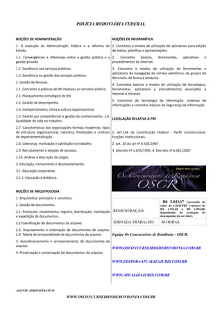 POLÍCIA RODOVIÁRIA FEDERAL
NOÇÕES DE ADMINISTRAÇÃO
1. A evolução da Administração Pública e a reforma do
Estado.
1.1. Convergências e diferenças entre a gestão pública e a
gestão privada.
1.2. Excelência nos serviços públicos.
1.3. Excelência na gestão dos serviços públicos.
2. Gestão de Pessoas.
2.1. Conceitos e práticas de RH relativas ao servidor público.
2.2. Planejamento estratégico de RH.
2.3. Gestão de desempenho.
2.4. Comportamento, clima e cultura organizacional.
2.5. Gestão por competências e gestão do conhecimento. 2.6.
Qualidade de vida no trabalho.
2.7. Características das organizações formais modernas: tipos
de estrutura organizacional, natureza, finalidades e critérios
de departamentalização.
2.8. Liderança, motivação e satisfação no trabalho.
2.9. Recrutamento e seleção de pessoas.
2.10. Análise e descrição de cargos.
3. Educação, treinamento e desenvolvimento.
3.1. Educação corporativa.
3.1.1. Educação à distância.
NOÇÕES DE ARQUIVOLOGIA
1. Arquivística: princípios e conceitos.
2. Gestão de documentos.
2.1. Protocolo: recebimento, registro, distribuição, tramitação
e expedição de documentos.
2.2 Classificação de documentos de arquivo.
2.3. Arquivamento e ordenação de documentos de arquivo.
2.4. Tabela de temporalidade de documentos de arquivo.
3. Acondicionamento e armazenamento de documentos de
arquivo.
4. Preservação e conservação de documentos de arquivo.
NOÇÕES DE INFORMÁTICA
1. Conceitos e modos de utilização de aplicativos para edição
de textos, planilhas e apresentações.
2. Conceitos básicos, ferramentas, aplicativos e
procedimentos de Internet.
3. Conceitos e modos de utilização de ferramentas e
aplicativos de navegação de correio eletrônico, de grupos de
discussão, de busca e pesquisa.
4. Conceitos básicos e modos de utilização de tecnologias,
ferramentas, aplicativos e procedimentos associados à
Internet e Intranet.
5. Conceitos de tecnologia de informação: sistemas de
informações e conceitos básicos de Segurança da Informação.
LEGISLAÇÃO RELATIVA À PRF
1. Art.144 da Constituição Federal - Perfil constitucional:
funções institucionais.
2. Art. 20 da Lei nº 9.503/1997.
3. Decreto nº 1.655/1995. 4. Decreto nº 6.061/2007
REMUNERAÇÃO:
R$ 2.043,17 (acrescido do
valor da GDATPRF (variável de
R$ 1.521,60 a R$ 1.902,00,
dependendo da avaliação de
desempenho do servidor).
JORNADA TRABALHO: 40 HORAS
Equipe Os Concurseiros de Rondônia – OSCR.
WWW.OSCONCURSEIROSDERONDONIA.COM.BR
WWW.EDITORAATUALIZAJURIS.COM.BR
WWW.ATUALIZAJURIS.COM.BR
AGENTE ADMINISTRATIVO
WWW.OSCONCURSEIROSDERONDONIA.COM.BR
 