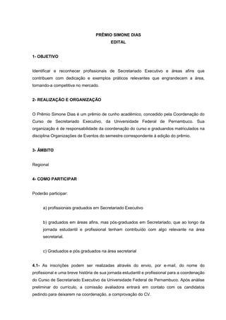 PRÊMIO SIMONE DIAS
                                          EDITAL


1- OBJETIVO


Identificar e reconhecer profissionais de Secretariado Executivo e áreas afins que
contribuem com dedicação e exemplos práticos relevantes que engrandecem a área,
tornando-a competitiva no mercado.


2- REALIZAÇÃO E ORGANIZAÇÃO


O Prêmio Simone Dias é um prêmio de cunho acadêmico, concedido pela Coordenação do
Curso de Secretariado Executivo, da Universidade Federal de Pernambuco. Sua
organização é de responsabilidade da coordenação do curso e graduandos matriculados na
disciplina Organizações de Eventos do semestre correspondente à edição do prêmio.


3- ÂMBITO


Regional


4- COMO PARTICIPAR


Poderão participar:


     a) profissionais graduados em Secretariado Executivo


     b) graduados em áreas afins, mas pós-graduados em Secretariado, que ao longo da
     jornada estudantil e profissional tenham contribuído com algo relevante na área
     secretarial.


     c) Graduados e pós graduados na área secretarial


4.1- As inscrições podem ser realizadas através do envio, por e-mail, do nome do
profissional e uma breve história de sua jornada estudantil e profissional para a coordenação
do Curso de Secretariado Executivo da Universidade Federal de Pernambuco. Após análise
preliminar do currículo, a comissão avaliadora entrará em contato com os candidatos
pedindo para deixarem na coordenação, a comprovação do CV.
 